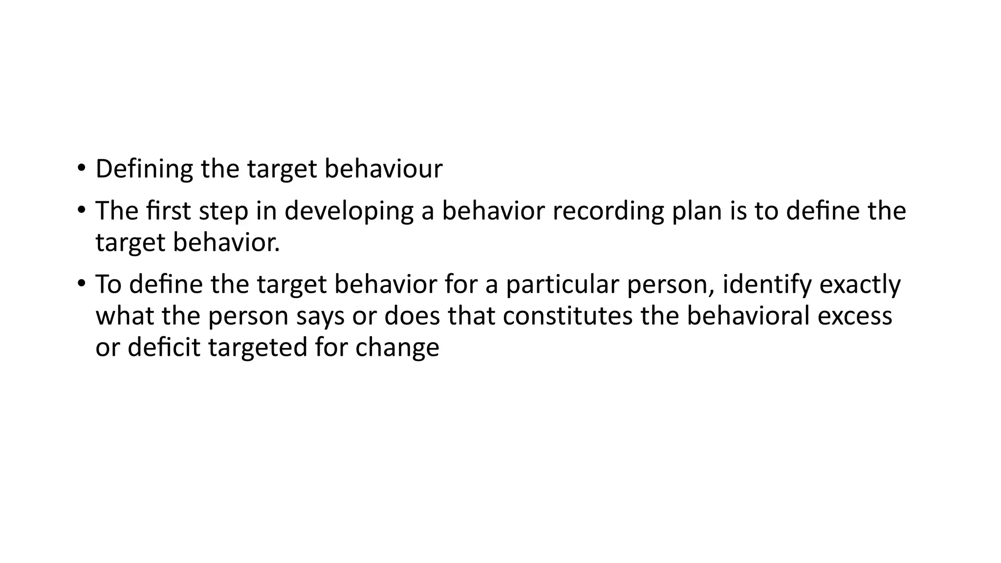 • Defining the target behaviour
• The ﬁrst step in developing a behavior recording plan is to deﬁne the
target behavior.
• To deﬁne the target behavior for a particular person, identify exactly
what the person says or does that constitutes the behavioral excess
or deﬁcit targeted for change
 