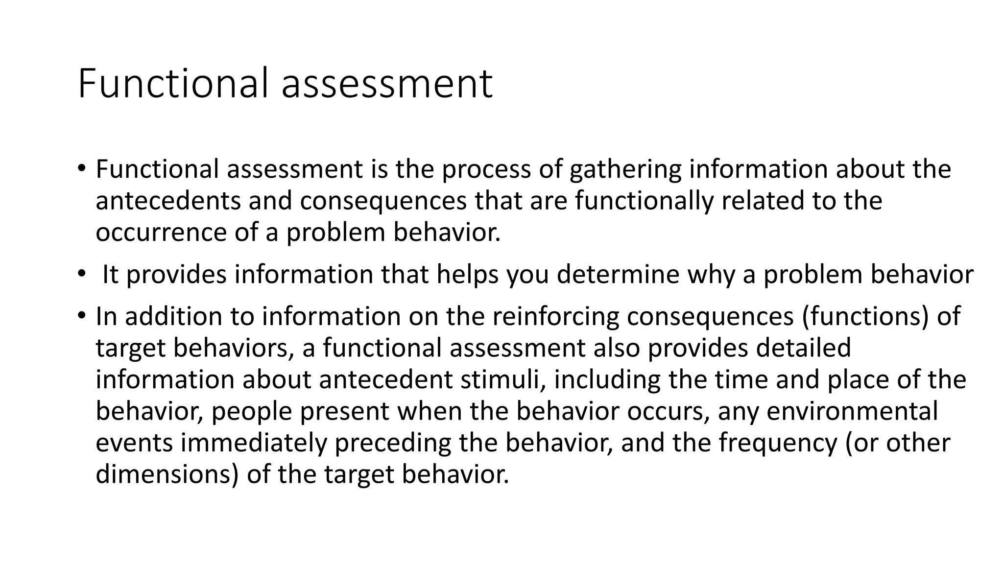Functional assessment
• Functional assessment is the process of gathering information about the
antecedents and consequences that are functionally related to the
occurrence of a problem behavior.
• It provides information that helps you determine why a problem behavior
• In addition to information on the reinforcing consequences (functions) of
target behaviors, a functional assessment also provides detailed
information about antecedent stimuli, including the time and place of the
behavior, people present when the behavior occurs, any environmental
events immediately preceding the behavior, and the frequency (or other
dimensions) of the target behavior.
 