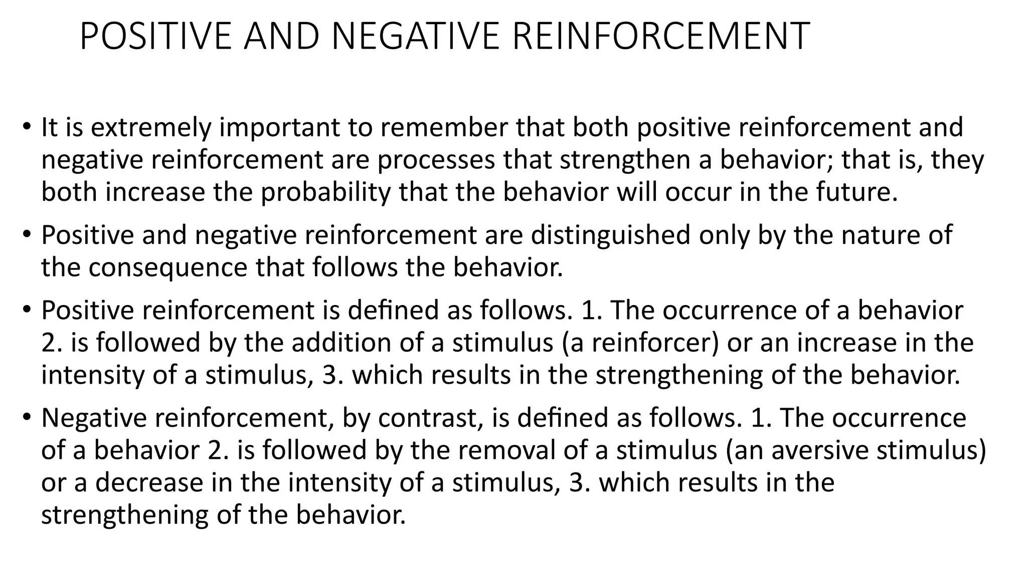 POSITIVE AND NEGATIVE REINFORCEMENT
• It is extremely important to remember that both positive reinforcement and
negative reinforcement are processes that strengthen a behavior; that is, they
both increase the probability that the behavior will occur in the future.
• Positive and negative reinforcement are distinguished only by the nature of
the consequence that follows the behavior.
• Positive reinforcement is deﬁned as follows. 1. The occurrence of a behavior
2. is followed by the addition of a stimulus (a reinforcer) or an increase in the
intensity of a stimulus, 3. which results in the strengthening of the behavior.
• Negative reinforcement, by contrast, is deﬁned as follows. 1. The occurrence
of a behavior 2. is followed by the removal of a stimulus (an aversive stimulus)
or a decrease in the intensity of a stimulus, 3. which results in the
strengthening of the behavior.
 