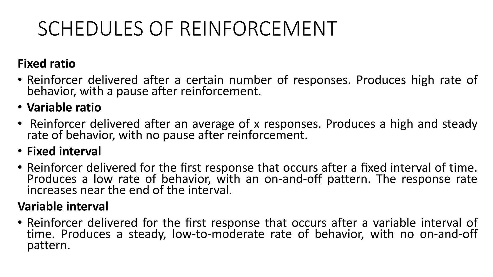 SCHEDULES OF REINFORCEMENT
Fixed ratio
• Reinforcer delivered after a certain number of responses. Produces high rate of
behavior, with a pause after reinforcement.
• Variable ratio
• Reinforcer delivered after an average of x responses. Produces a high and steady
rate of behavior, with no pause after reinforcement.
• Fixed interval
• Reinforcer delivered for the ﬁrst response that occurs after a ﬁxed interval of time.
Produces a low rate of behavior, with an on-and-off pattern. The response rate
increases near the end of the interval.
Variable interval
• Reinforcer delivered for the ﬁrst response that occurs after a variable interval of
time. Produces a steady, low-to-moderate rate of behavior, with no on-and-off
pattern.
 