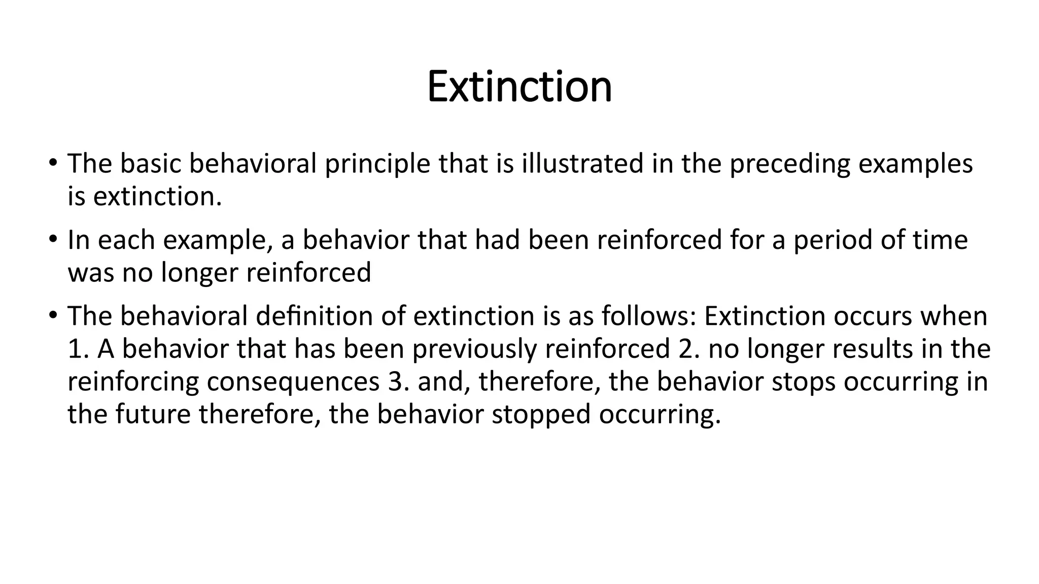 Extinction
• The basic behavioral principle that is illustrated in the preceding examples
is extinction.
• In each example, a behavior that had been reinforced for a period of time
was no longer reinforced
• The behavioral deﬁnition of extinction is as follows: Extinction occurs when
1. A behavior that has been previously reinforced 2. no longer results in the
reinforcing consequences 3. and, therefore, the behavior stops occurring in
the future therefore, the behavior stopped occurring.
 