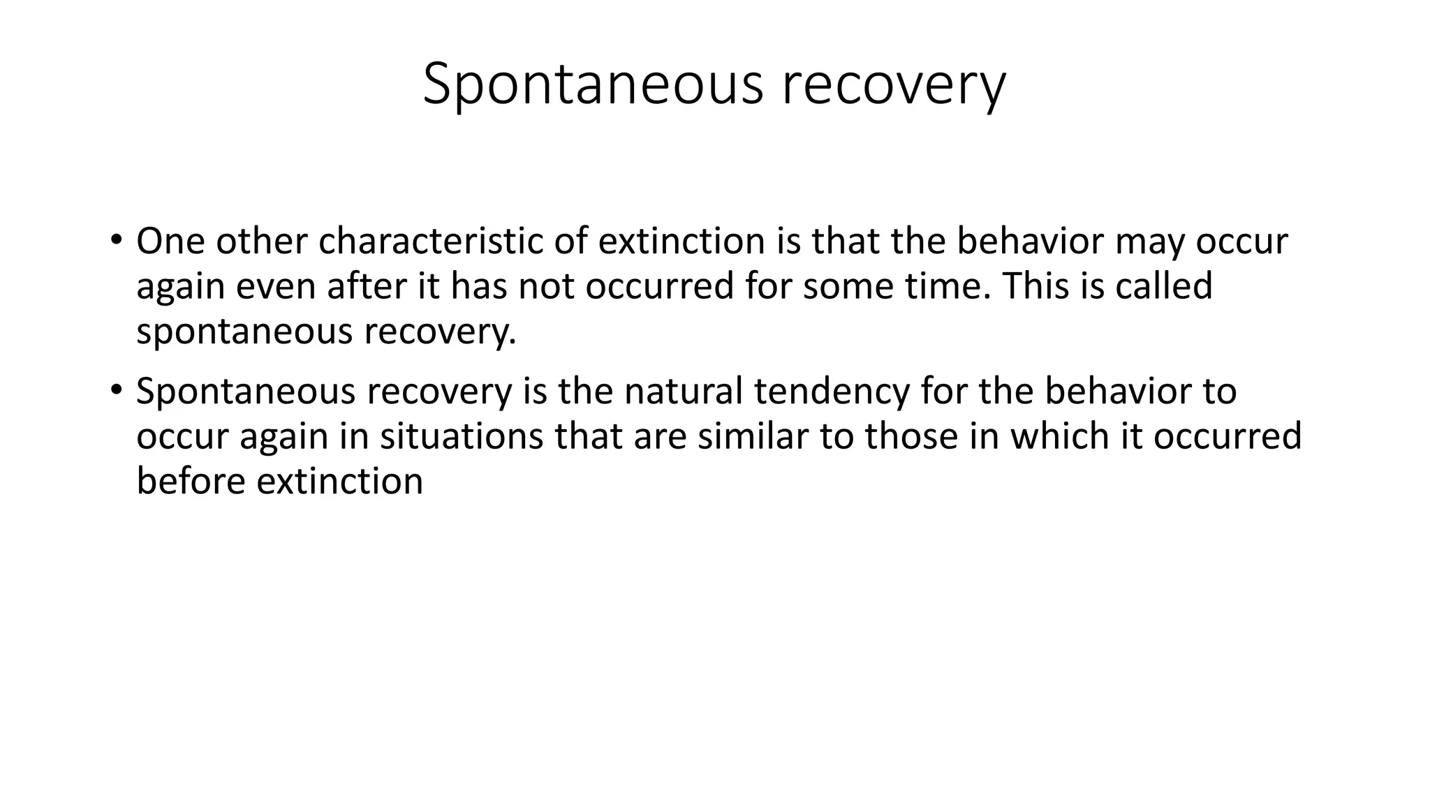 Spontaneous recovery
• One other characteristic of extinction is that the behavior may occur
again even after it has not occurred for some time. This is called
spontaneous recovery.
• Spontaneous recovery is the natural tendency for the behavior to
occur again in situations that are similar to those in which it occurred
before extinction
 
