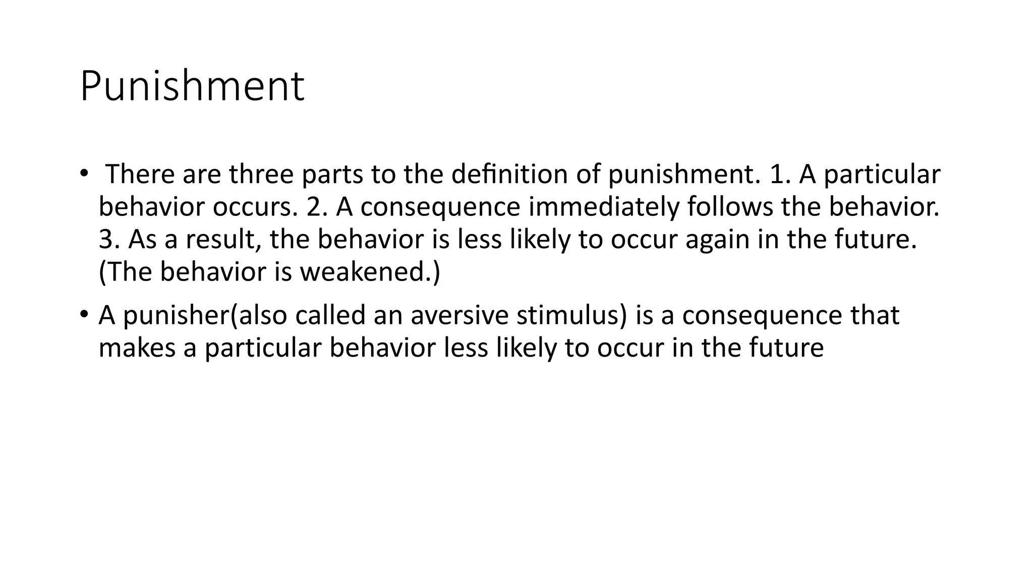 Punishment
• There are three parts to the deﬁnition of punishment. 1. A particular
behavior occurs. 2. A consequence immediately follows the behavior.
3. As a result, the behavior is less likely to occur again in the future.
(The behavior is weakened.)
• A punisher(also called an aversive stimulus) is a consequence that
makes a particular behavior less likely to occur in the future
 