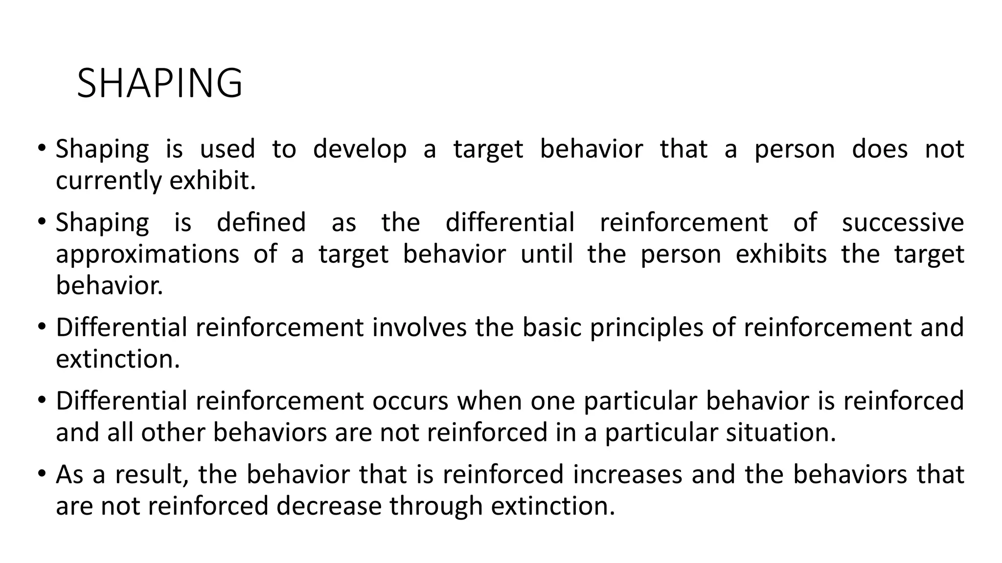 SHAPING
• Shaping is used to develop a target behavior that a person does not
currently exhibit.
• Shaping is deﬁned as the differential reinforcement of successive
approximations of a target behavior until the person exhibits the target
behavior.
• Differential reinforcement involves the basic principles of reinforcement and
extinction.
• Differential reinforcement occurs when one particular behavior is reinforced
and all other behaviors are not reinforced in a particular situation.
• As a result, the behavior that is reinforced increases and the behaviors that
are not reinforced decrease through extinction.
 