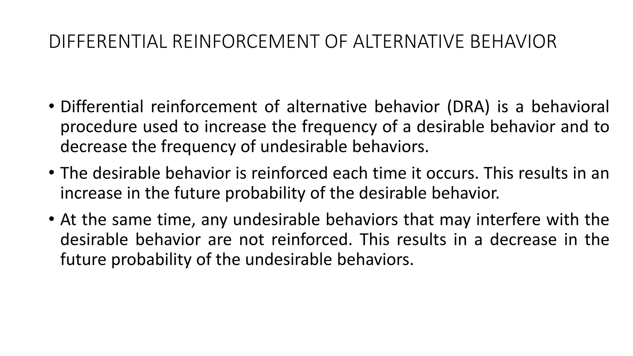 DIFFERENTIAL REINFORCEMENT OF ALTERNATIVE BEHAVIOR
• Differential reinforcement of alternative behavior (DRA) is a behavioral
procedure used to increase the frequency of a desirable behavior and to
decrease the frequency of undesirable behaviors.
• The desirable behavior is reinforced each time it occurs. This results in an
increase in the future probability of the desirable behavior.
• At the same time, any undesirable behaviors that may interfere with the
desirable behavior are not reinforced. This results in a decrease in the
future probability of the undesirable behaviors.
 