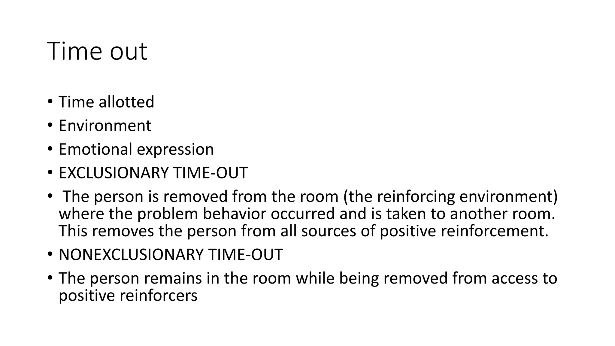 Time out
• Time allotted
• Environment
• Emotional expression
• EXCLUSIONARY TIME-OUT
• The person is removed from the room (the reinforcing environment)
where the problem behavior occurred and is taken to another room.
This removes the person from all sources of positive reinforcement.
• NONEXCLUSIONARY TIME-OUT
• The person remains in the room while being removed from access to
positive reinforcers
 