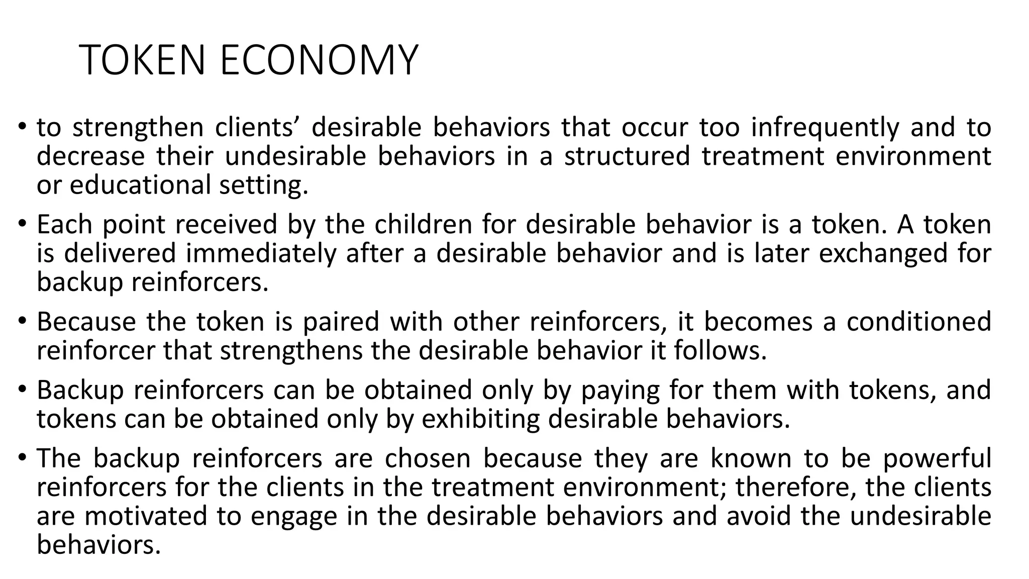 TOKEN ECONOMY
• to strengthen clients’ desirable behaviors that occur too infrequently and to
decrease their undesirable behaviors in a structured treatment environment
or educational setting.
• Each point received by the children for desirable behavior is a token. A token
is delivered immediately after a desirable behavior and is later exchanged for
backup reinforcers.
• Because the token is paired with other reinforcers, it becomes a conditioned
reinforcer that strengthens the desirable behavior it follows.
• Backup reinforcers can be obtained only by paying for them with tokens, and
tokens can be obtained only by exhibiting desirable behaviors.
• The backup reinforcers are chosen because they are known to be powerful
reinforcers for the clients in the treatment environment; therefore, the clients
are motivated to engage in the desirable behaviors and avoid the undesirable
behaviors.
 