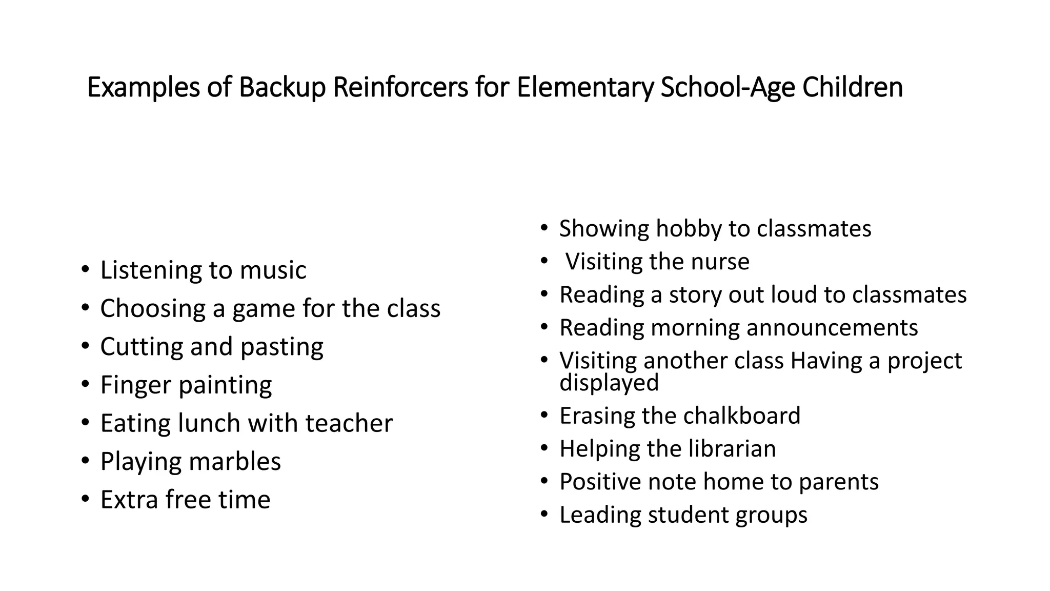 Examples of Backup Reinforcers for Elementary School-Age Children
• Listening to music
• Choosing a game for the class
• Cutting and pasting
• Finger painting
• Eating lunch with teacher
• Playing marbles
• Extra free time
• Showing hobby to classmates
• Visiting the nurse
• Reading a story out loud to classmates
• Reading morning announcements
• Visiting another class Having a project
displayed
• Erasing the chalkboard
• Helping the librarian
• Positive note home to parents
• Leading student groups
 
