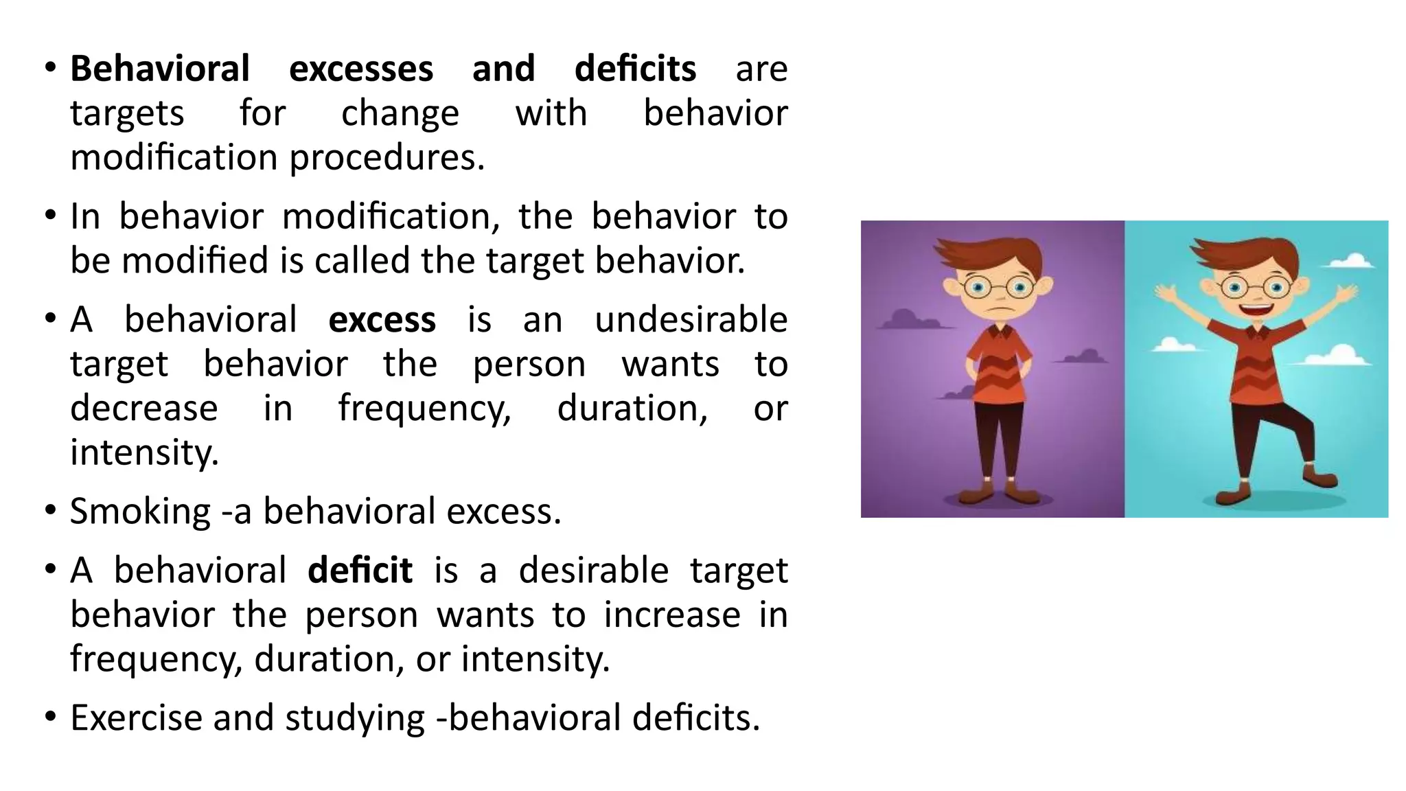 • Behavioral excesses and deﬁcits are
targets for change with behavior
modiﬁcation procedures.
• In behavior modiﬁcation, the behavior to
be modiﬁed is called the target behavior.
• A behavioral excess is an undesirable
target behavior the person wants to
decrease in frequency, duration, or
intensity.
• Smoking -a behavioral excess.
• A behavioral deﬁcit is a desirable target
behavior the person wants to increase in
frequency, duration, or intensity.
• Exercise and studying -behavioral deﬁcits.
 