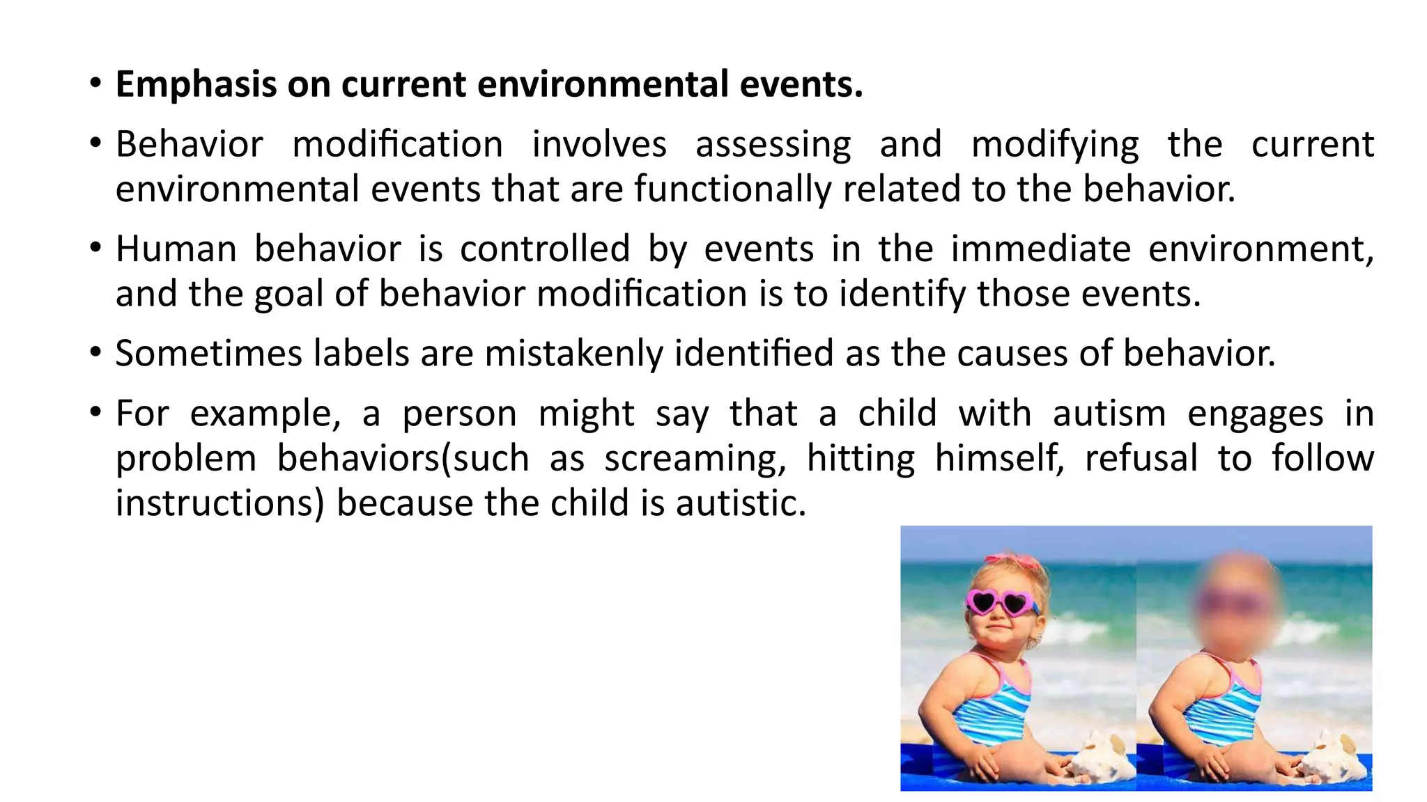 • Emphasis on current environmental events.
• Behavior modiﬁcation involves assessing and modifying the current
environmental events that are functionally related to the behavior.
• Human behavior is controlled by events in the immediate environment,
and the goal of behavior modiﬁcation is to identify those events.
• Sometimes labels are mistakenly identiﬁed as the causes of behavior.
• For example, a person might say that a child with autism engages in
problem behaviors(such as screaming, hitting himself, refusal to follow
instructions) because the child is autistic.
 
