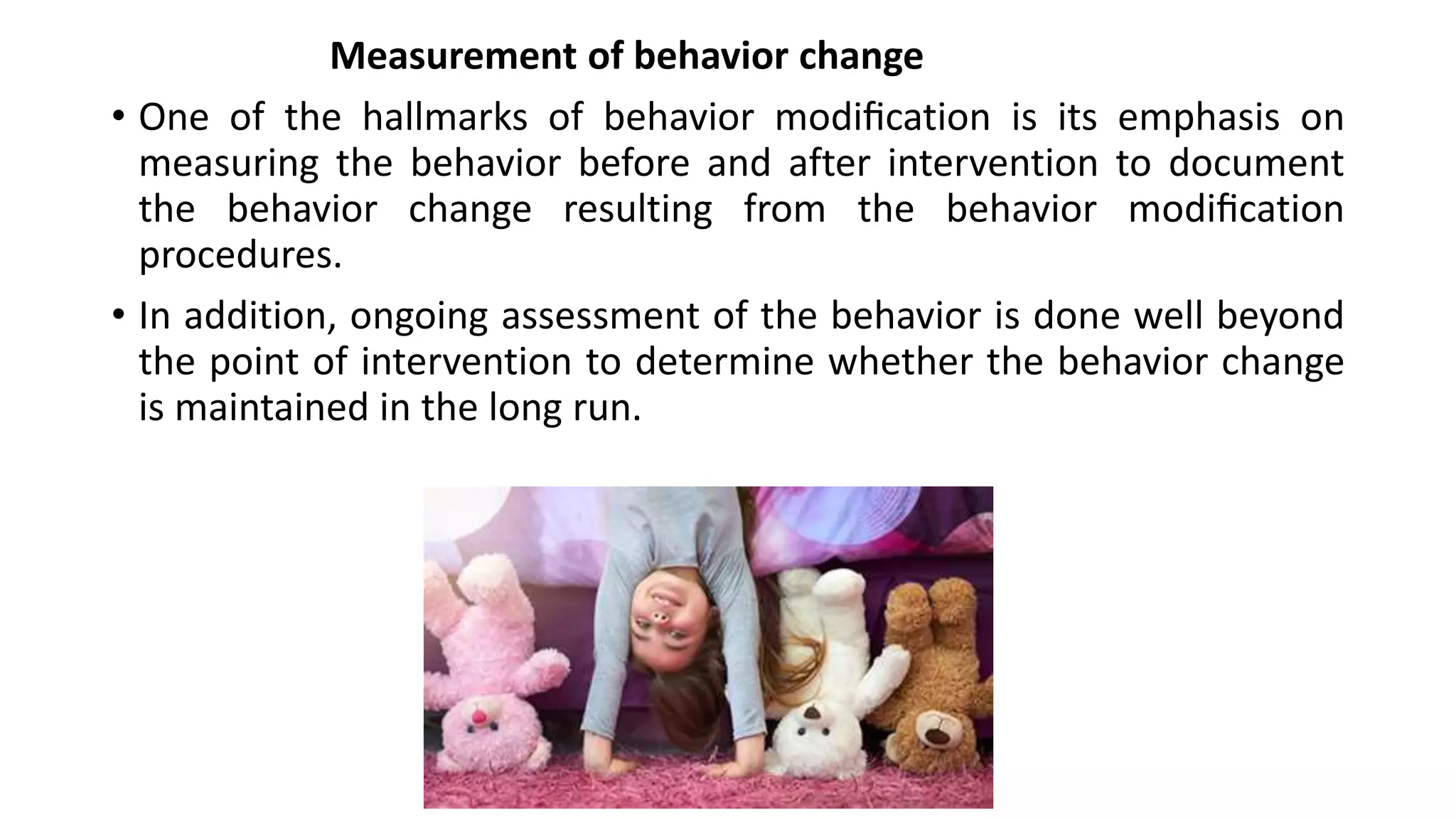 Measurement of behavior change
• One of the hallmarks of behavior modiﬁcation is its emphasis on
measuring the behavior before and after intervention to document
the behavior change resulting from the behavior modiﬁcation
procedures.
• In addition, ongoing assessment of the behavior is done well beyond
the point of intervention to determine whether the behavior change
is maintained in the long run.
 
