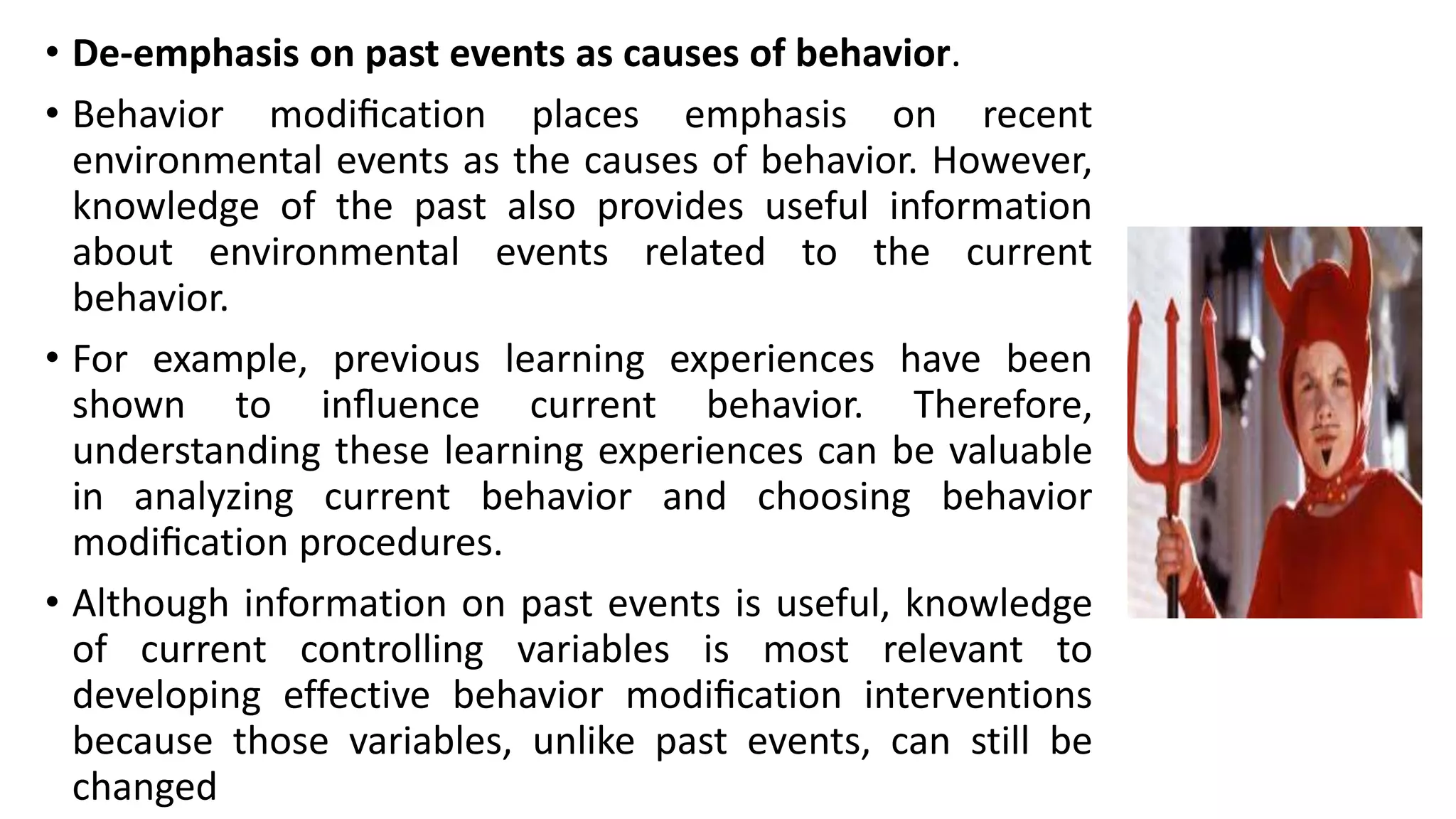 • De-emphasis on past events as causes of behavior.
• Behavior modiﬁcation places emphasis on recent
environmental events as the causes of behavior. However,
knowledge of the past also provides useful information
about environmental events related to the current
behavior.
• For example, previous learning experiences have been
shown to inﬂuence current behavior. Therefore,
understanding these learning experiences can be valuable
in analyzing current behavior and choosing behavior
modiﬁcation procedures.
• Although information on past events is useful, knowledge
of current controlling variables is most relevant to
developing effective behavior modiﬁcation interventions
because those variables, unlike past events, can still be
changed
 