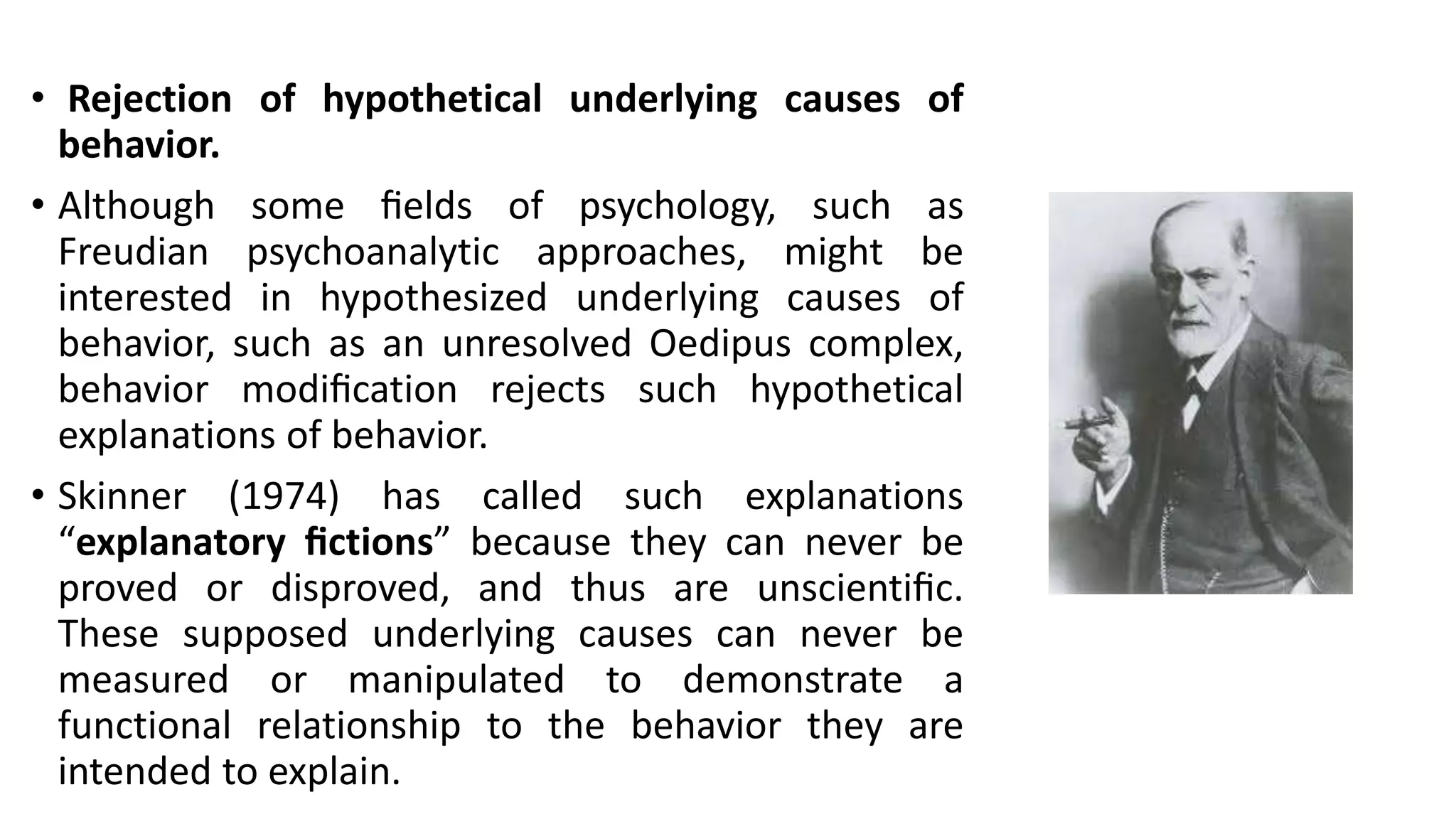 • Rejection of hypothetical underlying causes of
behavior.
• Although some ﬁelds of psychology, such as
Freudian psychoanalytic approaches, might be
interested in hypothesized underlying causes of
behavior, such as an unresolved Oedipus complex,
behavior modiﬁcation rejects such hypothetical
explanations of behavior.
• Skinner (1974) has called such explanations
“explanatory ﬁctions” because they can never be
proved or disproved, and thus are unscientiﬁc.
These supposed underlying causes can never be
measured or manipulated to demonstrate a
functional relationship to the behavior they are
intended to explain.
 