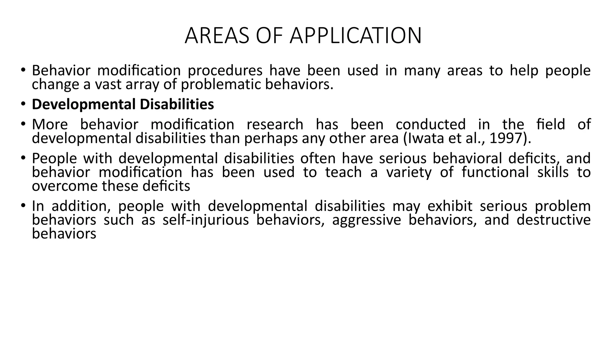 AREAS OF APPLICATION
• Behavior modiﬁcation procedures have been used in many areas to help people
change a vast array of problematic behaviors.
• Developmental Disabilities
• More behavior modiﬁcation research has been conducted in the ﬁeld of
developmental disabilities than perhaps any other area (Iwata et al., 1997).
• People with developmental disabilities often have serious behavioral deﬁcits, and
behavior modiﬁcation has been used to teach a variety of functional skills to
overcome these deﬁcits
• In addition, people with developmental disabilities may exhibit serious problem
behaviors such as self-injurious behaviors, aggressive behaviors, and destructive
behaviors
 
