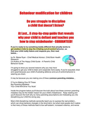 Behaviour modification for children

                    Do you struggle to discipline
                     a child that doesn't listen?

         At Last... A step-by-step guide that reveals
         why your child is defiant and teaches you
          how to stop misbehavior - GUARANTEED!
If you're ready to try something totally different that actually works to
get stubborn kids to stop the irritating out-of-control behavior, so
that your child really listens and respects you, then read
below...

by Dr. Blaise Ryan - Chief Medical Advisor, Child Brain Health
Research
Co-Author of The Happy Child Guide - A Parent's Child
Behavior Guide

I'm going to show you several reasons why you may have
struggled to get your child to listen and cooperate more easily. If you're exausted, tired
and upset because your child's frustrating defiance and out of control behavior is
wearing you down.

It may be because you are making one of these common parenting mistakes...

If You're Making One Of These
Big Parenting Mistakes
Your Child Will Drive You Nuts!

Inside the program below you'll discover the truth about how these common parenting
mistakes may be the hidden reason for your child's misbehavior. Keep reading and
you'll discover the truth why so many parenting assumptions are misleading you into
disciplining your child the wrong way.

Most child disciplining methods ignorantly teach you to supress the real problem...
which can show behavior changes in the short-term, but what most people don't realize
is that many of these methods lead to low self-esteem, increased violence, and worse
 