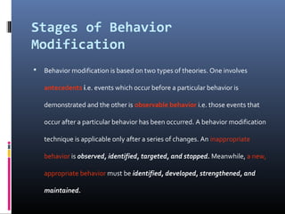 Stages of Behavior
Modification
 Behavior modification is based on two types of theories. One involves
antecedents i.e. events which occur before a particular behavior is
demonstrated and the other is observable behavior i.e. those events that
occur after a particular behavior has been occurred. A behavior modification
technique is applicable only after a series of changes. An inappropriate
behavior is observed, identified, targeted, and stopped. Meanwhile, a new,
appropriate behavior must be identified, developed, strengthened, and
maintained.
 