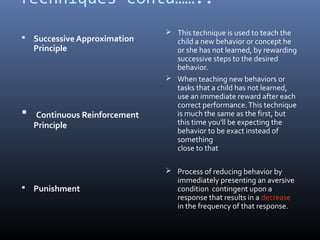 Techniques contd……..
 Successive Approximation
Principle
 Continuous Reinforcement
Principle
 Punishment
 This technique is used to teach the
child a new behavior or concept he
or she has not learned, by rewarding
successive steps to the desired
behavior.
 When teaching new behaviors or
tasks that a child has not learned,
use an immediate reward after each
correct performance.This technique
is much the same as the first, but
this time you'll be expecting the
behavior to be exact instead of
something
close to that
 Process of reducing behavior by
immediately presenting an aversive
condition contingent upon a
response that results in a decrease
in the frequency of that response.
 