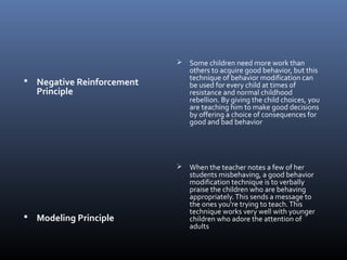  Negative Reinforcement
Principle
 Modeling Principle
 Some children need more work than
others to acquire good behavior, but this
technique of behavior modification can
be used for every child at times of
resistance and normal childhood
rebellion. By giving the child choices, you
are teaching him to make good decisions
by offering a choice of consequences for
good and bad behavior
 When the teacher notes a few of her
students misbehaving, a good behavior
modification technique is to verbally
praise the children who are behaving
appropriately.This sends a message to
the ones you're trying to teach.This
technique works very well with younger
children who adore the attention of
adults
 