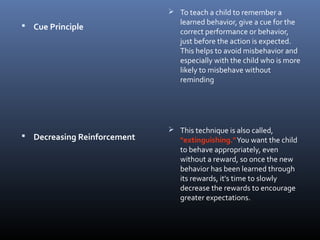  Cue Principle
 Decreasing Reinforcement
 To teach a child to remember a
learned behavior, give a cue for the
correct performance or behavior,
just before the action is expected.
This helps to avoid misbehavior and
especially with the child who is more
likely to misbehave without
reminding
 This technique is also called,
"extinguishing."You want the child
to behave appropriately, even
without a reward, so once the new
behavior has been learned through
its rewards, it's time to slowly
decrease the rewards to encourage
greater expectations.
 