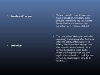  Avoidance Principle
 Extinction
 To teach a child to avoid a certain
type of situation, simultaneously
present to the child the situation to
be avoided and some aversive
condition (or its representation).
 The principle of extinction works by
removing or changing what happens
after the behavior takes place. In
effect, the incentive or reward that
motivates a person to carry out a
certain behavior is taken away.
When this happens over and over
again, the motivation to indulge in a
certain behavior begins to fade or
extinct……
 