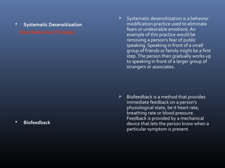 Systematic Desensitization
(Fear Reduction Principle)
 Biofeedback
 Systematic desensitization is a behavior
modification practice used to eliminate
fears or undesirable emotions. An
example of this practice would be
removing a person's fear of public
speaking. Speaking in front of a small
group of friends or family might be a first
step.The person then gradually works up
to speaking in front of a larger group of
strangers or associates.
 Biofeedback is a method that provides
immediate feedback on a person's
physiological state, be it heart rate,
breathing rate or blood pressure.
Feedback is provided by a mechanical
device that lets the person know when a
particular symptom is present.
 
