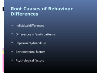Root Causes of Behaviour
Differences
 Individual differences
 Differences in family patterns
 Impairment/disabilities
 Environmental factors
 Psychological factors
 