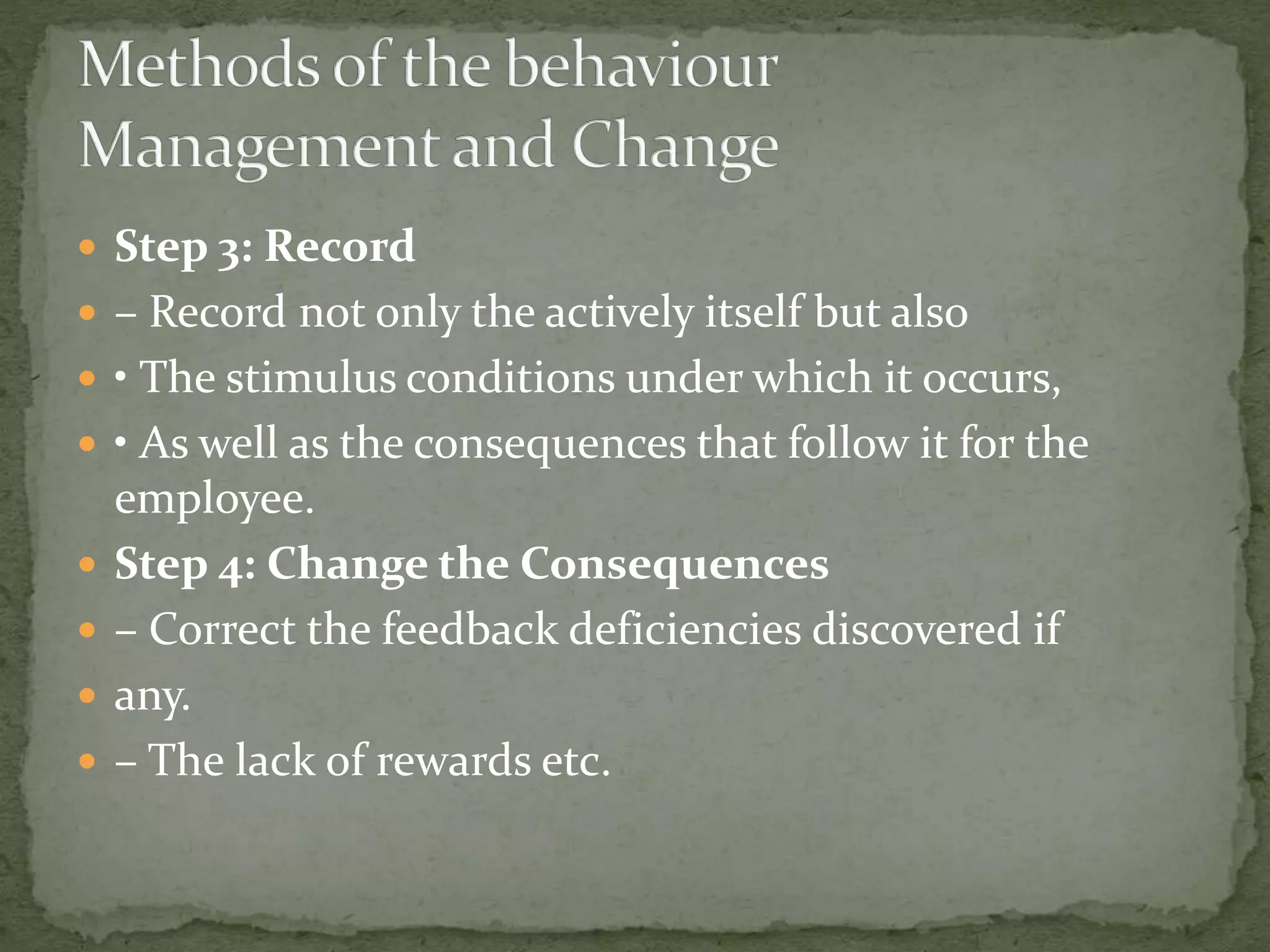  Step 3: Record
 – Record not only the actively itself but also
 • The stimulus conditions under which it occurs,
 • As well as the consequences that follow it for the
employee.
 Step 4: Change the Consequences
 – Correct the feedback deficiencies discovered if
 any.
 – The lack of rewards etc.
 