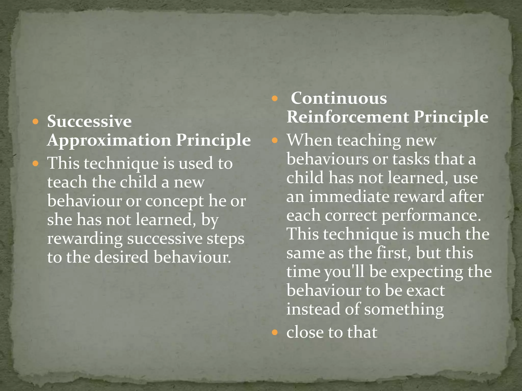  Successive
Approximation Principle
 This technique is used to
teach the child a new
behaviour or concept he or
she has not learned, by
rewarding successive steps
to the desired behaviour.
 Continuous
Reinforcement Principle
 When teaching new
behaviours or tasks that a
child has not learned, use
an immediate reward after
each correct performance.
This technique is much the
same as the first, but this
time you'll be expecting the
behaviour to be exact
instead of something
 close to that
 