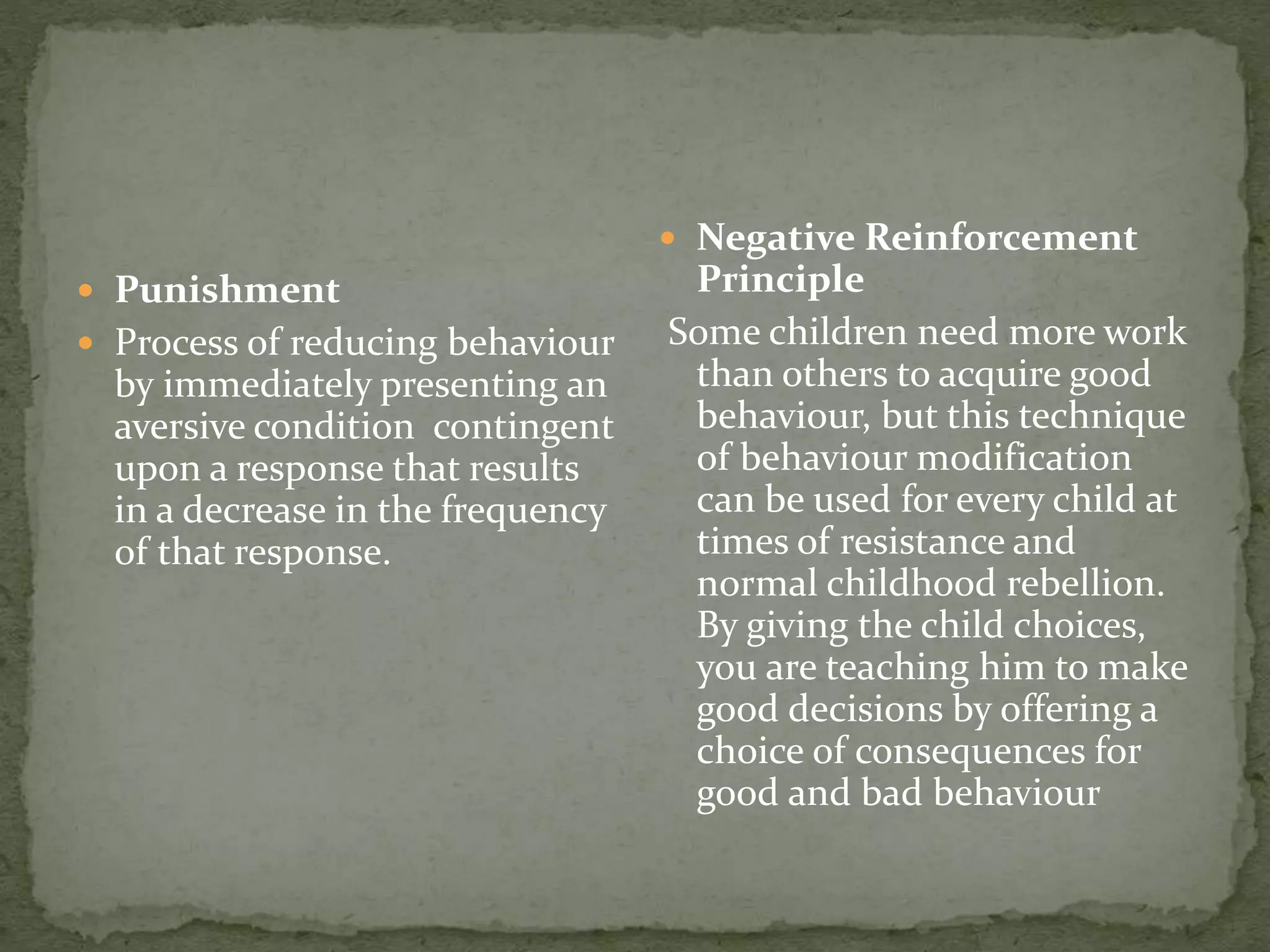  Punishment
 Process of reducing behaviour
by immediately presenting an
aversive condition contingent
upon a response that results
in a decrease in the frequency
of that response.
 Negative Reinforcement
Principle
Some children need more work
than others to acquire good
behaviour, but this technique
of behaviour modification
can be used for every child at
times of resistance and
normal childhood rebellion.
By giving the child choices,
you are teaching him to make
good decisions by offering a
choice of consequences for
good and bad behaviour
 