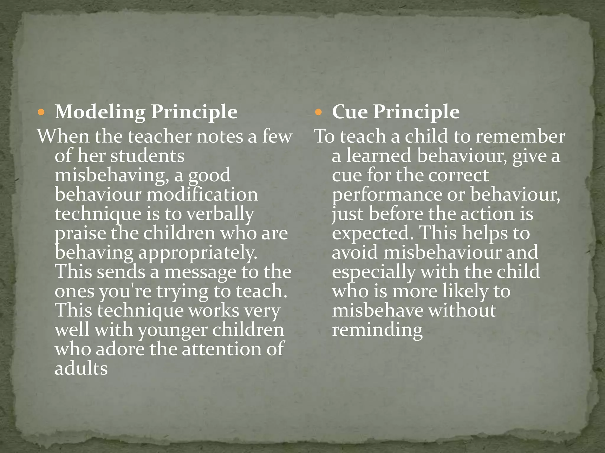  Modeling Principle
When the teacher notes a few
of her students
misbehaving, a good
behaviour modification
technique is to verbally
praise the children who are
behaving appropriately.
This sends a message to the
ones you're trying to teach.
This technique works very
well with younger children
who adore the attention of
adults
 Cue Principle
To teach a child to remember
a learned behaviour, give a
cue for the correct
performance or behaviour,
just before the action is
expected. This helps to
avoid misbehaviour and
especially with the child
who is more likely to
misbehave without
reminding
 