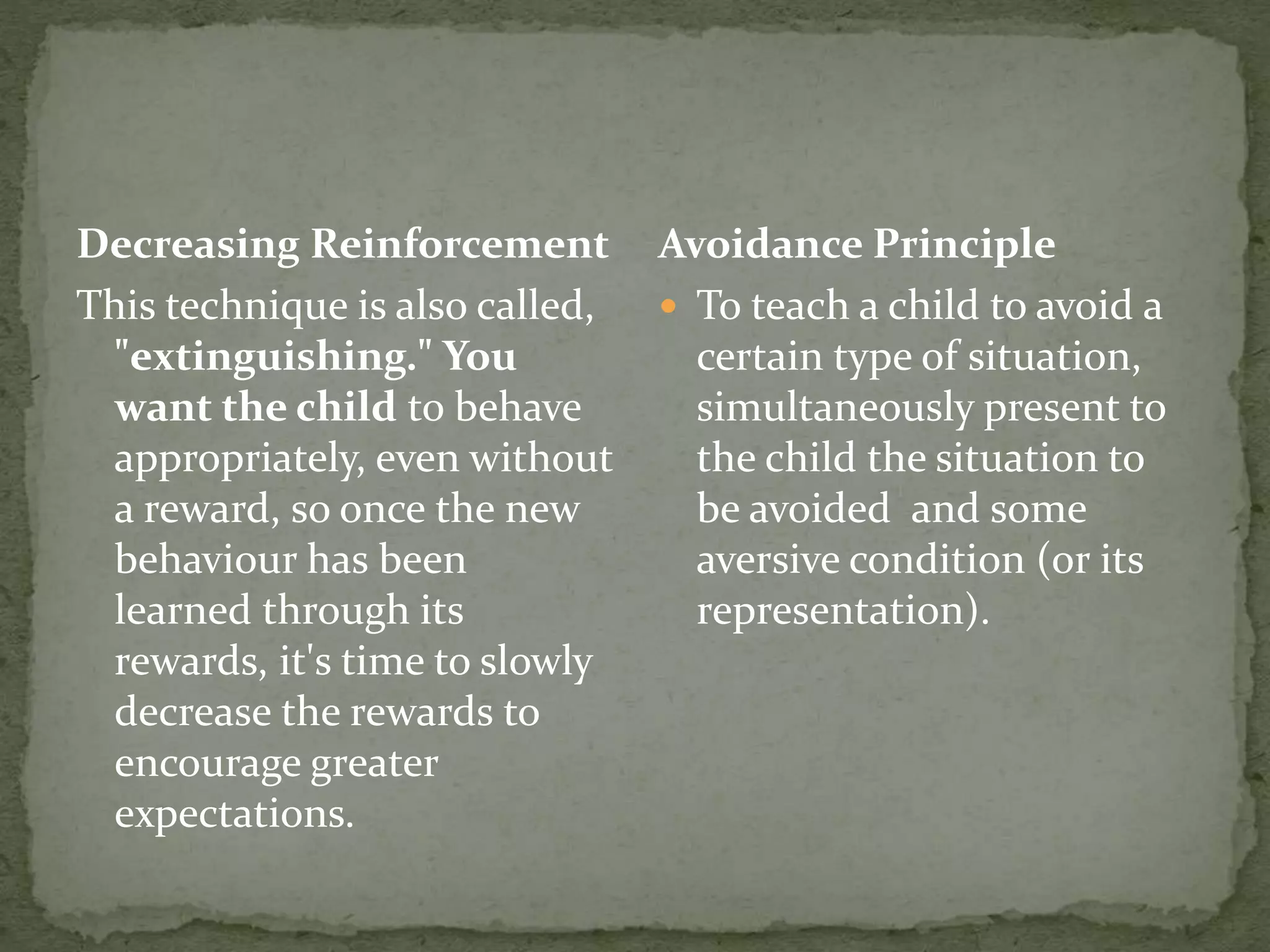 Decreasing Reinforcement
This technique is also called,
"extinguishing." You
want the child to behave
appropriately, even without
a reward, so once the new
behaviour has been
learned through its
rewards, it's time to slowly
decrease the rewards to
encourage greater
expectations.
Avoidance Principle
 To teach a child to avoid a
certain type of situation,
simultaneously present to
the child the situation to
be avoided and some
aversive condition (or its
representation).
 