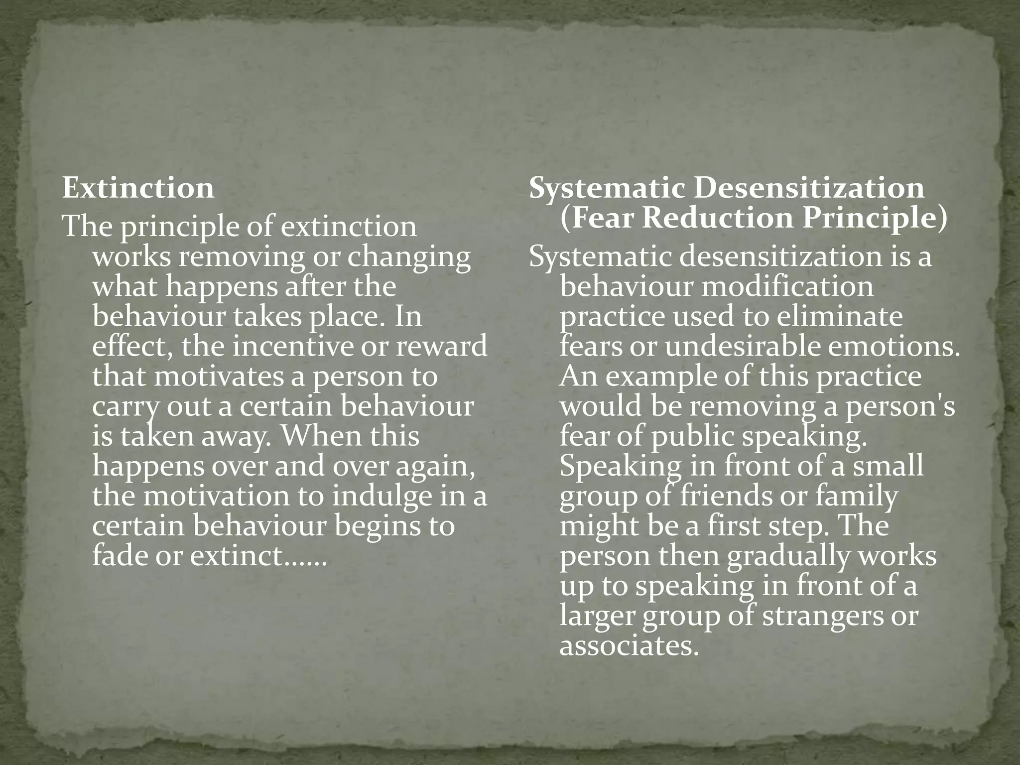 Extinction
The principle of extinction
works removing or changing
what happens after the
behaviour takes place. In
effect, the incentive or reward
that motivates a person to
carry out a certain behaviour
is taken away. When this
happens over and over again,
the motivation to indulge in a
certain behaviour begins to
fade or extinct……
Systematic Desensitization
(Fear Reduction Principle)
Systematic desensitization is a
behaviour modification
practice used to eliminate
fears or undesirable emotions.
An example of this practice
would be removing a person's
fear of public speaking.
Speaking in front of a small
group of friends or family
might be a first step. The
person then gradually works
up to speaking in front of a
larger group of strangers or
associates.
 