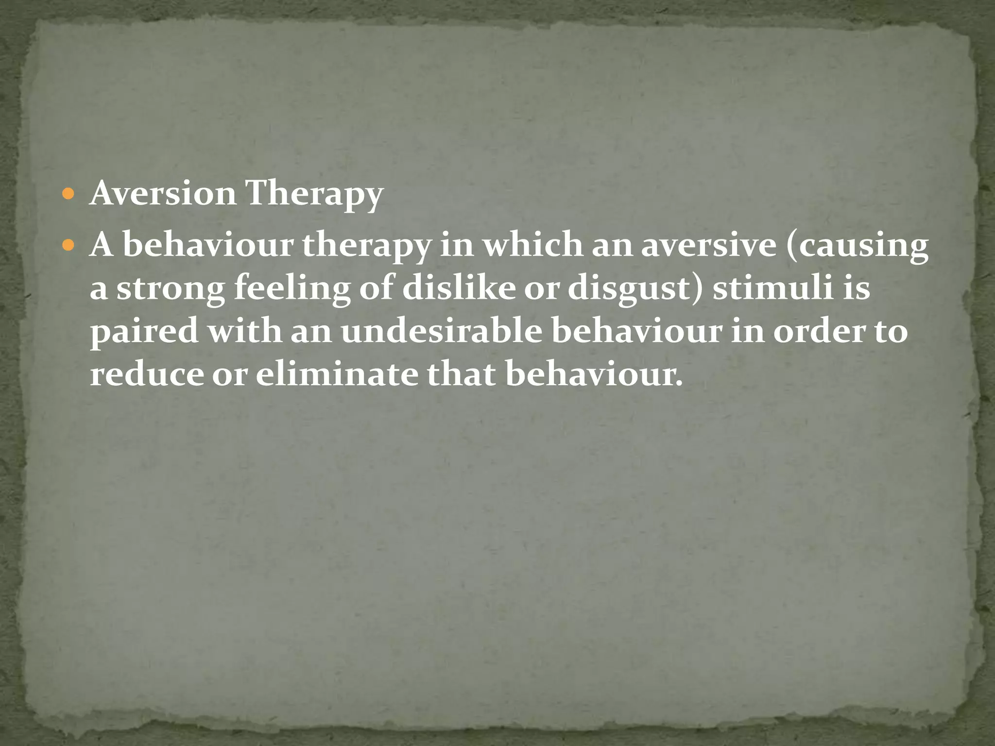  Aversion Therapy
 A behaviour therapy in which an aversive (causing
a strong feeling of dislike or disgust) stimuli is
paired with an undesirable behaviour in order to
reduce or eliminate that behaviour.
 