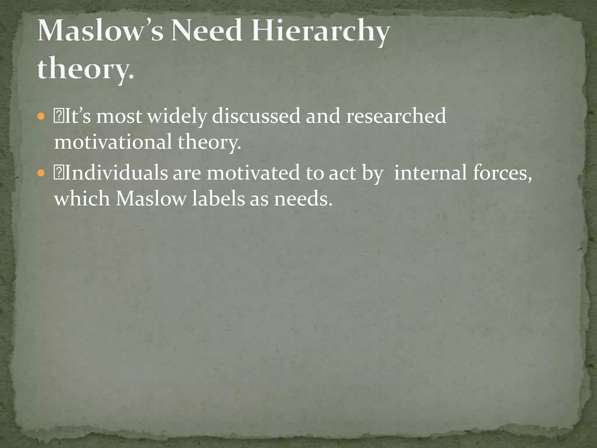  It’s most widely discussed and researched
motivational theory.
 Individuals are motivated to act by internal forces,
which Maslow labels as needs.
 