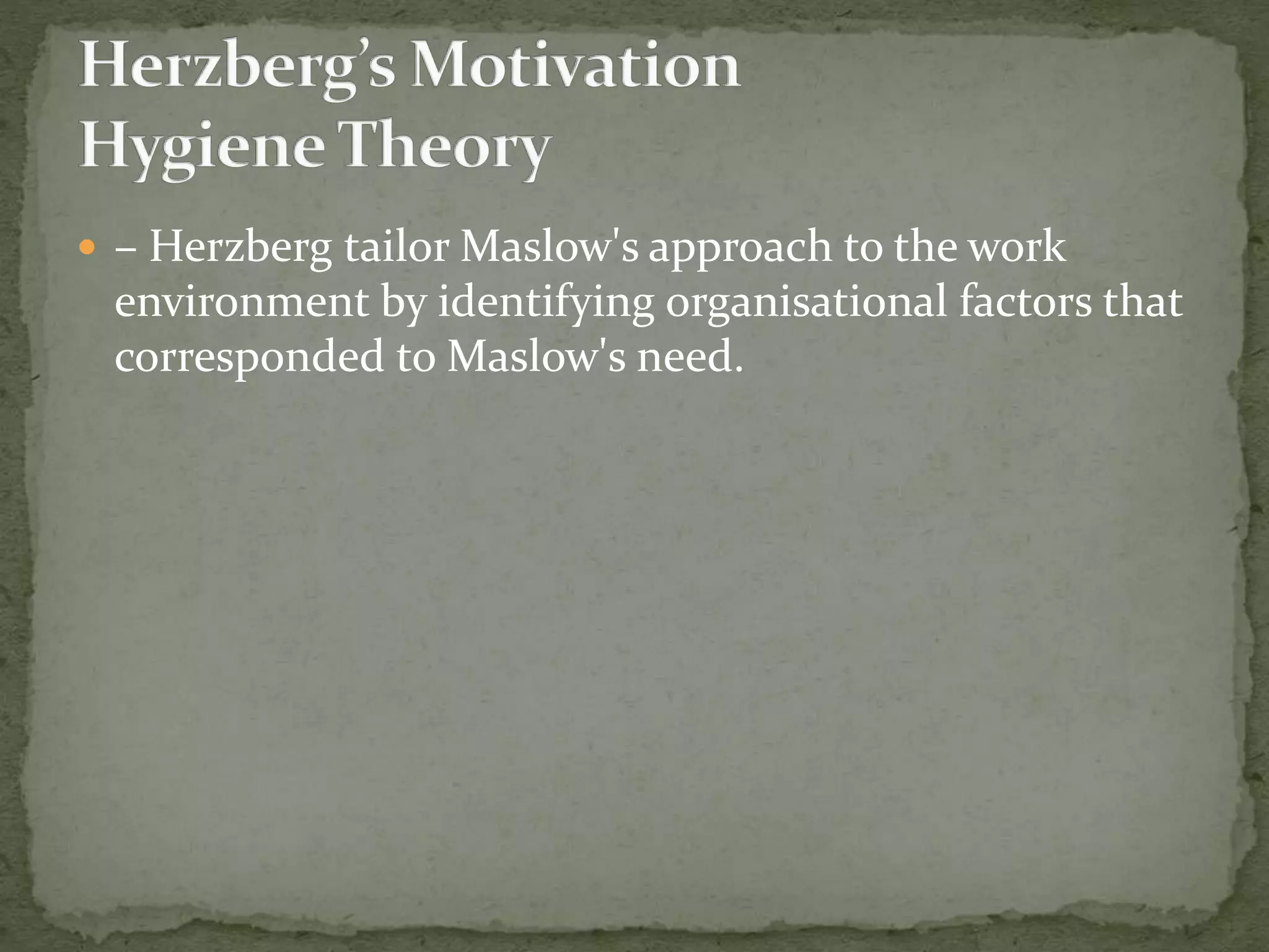  – Herzberg tailor Maslow's approach to the work
environment by identifying organisational factors that
corresponded to Maslow's need.
 