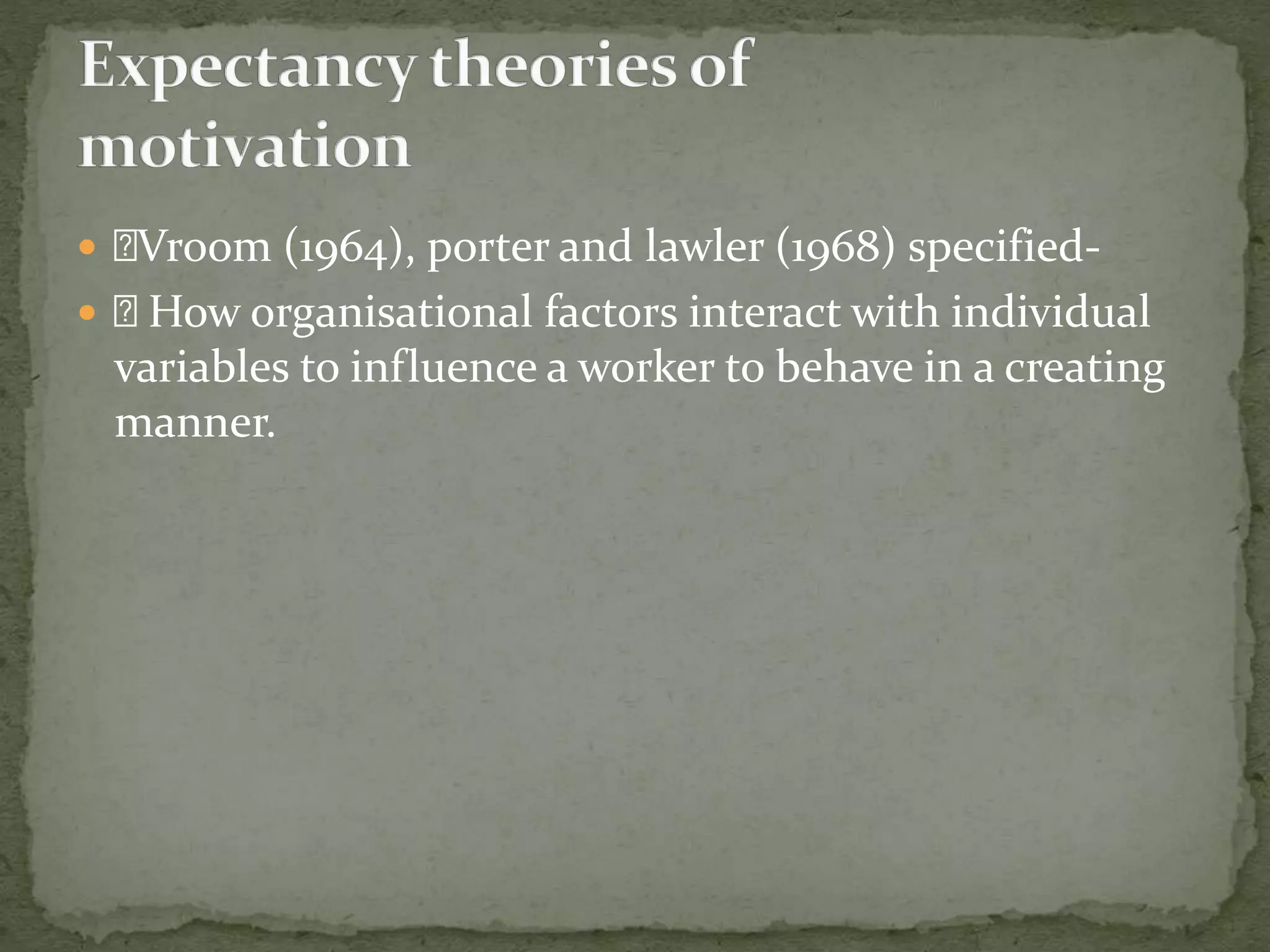  Vroom (1964), porter and lawler (1968) specified-
 How organisational factors interact with individual
variables to influence a worker to behave in a creating
manner.
 
