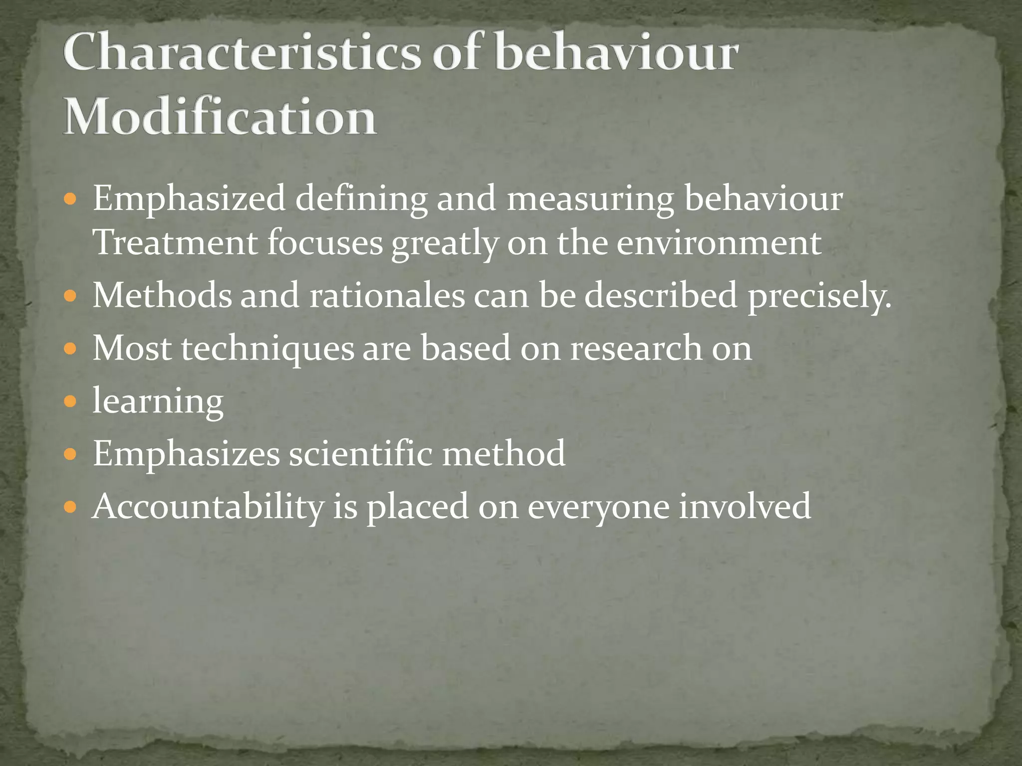  Emphasized defining and measuring behaviour
Treatment focuses greatly on the environment
 Methods and rationales can be described precisely.
 Most techniques are based on research on
 learning
 Emphasizes scientific method
 Accountability is placed on everyone involved
 