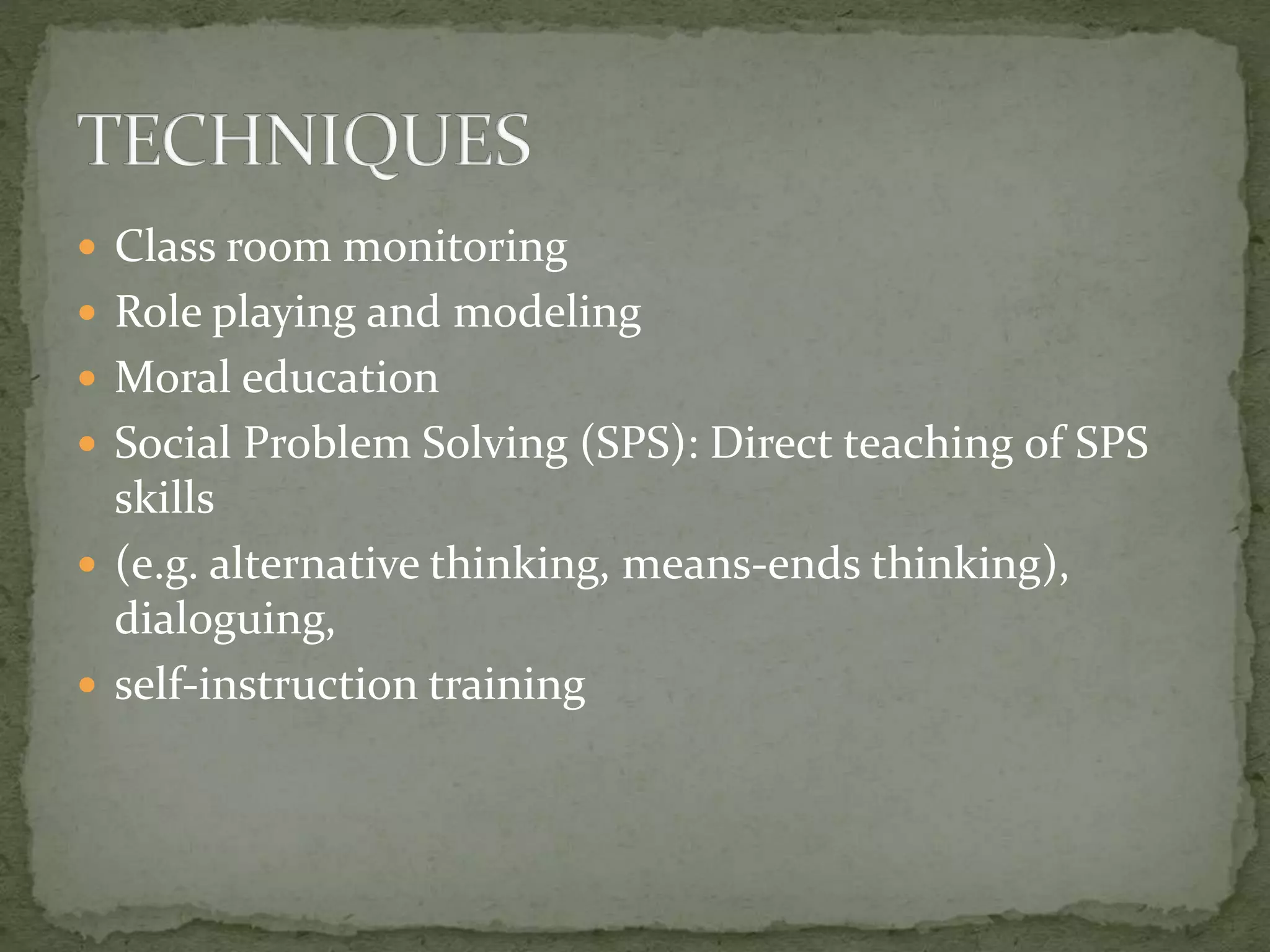  Class room monitoring
 Role playing and modeling
 Moral education
 Social Problem Solving (SPS): Direct teaching of SPS
skills
 (e.g. alternative thinking, means-ends thinking),
dialoguing,
 self-instruction training
 