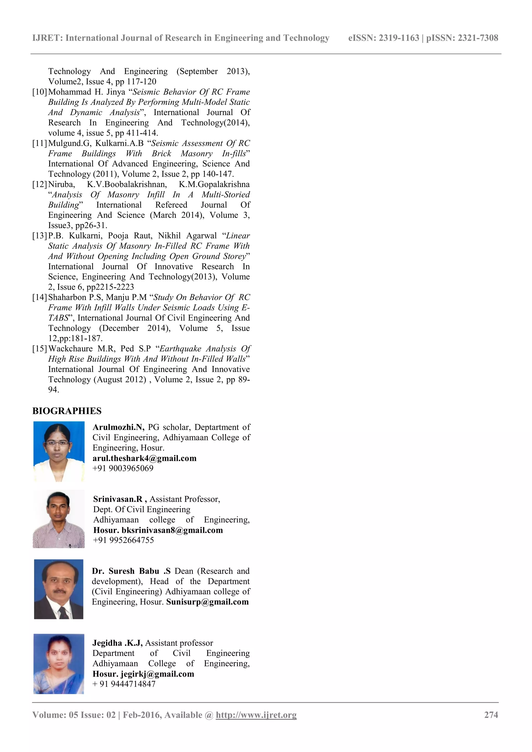 IJRET: International Journal of Research in Engineering and Technology eISSN: 2319-1163 | pISSN: 2321-7308
_______________________________________________________________________________________
Volume: 05 Issue: 02 | Feb-2016, Available @ http://www.ijret.org 274
Technology And Engineering (September 2013),
Volume2, Issue 4, pp 117-120
[10]Mohammad H. Jinya “Seismic Behavior Of RC Frame
Building Is Analyzed By Performing Multi-Model Static
And Dynamic Analysis”, International Journal Of
Research In Engineering And Technology(2014),
volume 4, issue 5, pp 411-414.
[11]Mulgund.G, Kulkarni.A.B “Seismic Assessment Of RC
Frame Buildings With Brick Masonry In-fills”
International Of Advanced Engineering, Science And
Technology (2011), Volume 2, Issue 2, pp 140-147.
[12]Niruba, K.V.Boobalakrishnan, K.M.Gopalakrishna
“Analysis Of Masonry Infill In A Multi-Storied
Building” International Refereed Journal Of
Engineering And Science (March 2014), Volume 3,
Issue3, pp26-31.
[13]P.B. Kulkarni, Pooja Raut, Nikhil Agarwal “Linear
Static Analysis Of Masonry In-Filled RC Frame With
And Without Opening Including Open Ground Storey”
International Journal Of Innovative Research In
Science, Engineering And Technology(2013), Volume
2, Issue 6, pp2215-2223
[14]Shaharbon P.S, Manju P.M “Study On Behavior Of RC
Frame With Infill Walls Under Seismic Loads Using E-
TABS”, International Journal Of Civil Engineering And
Technology (December 2014), Volume 5, Issue
12,pp:181-187.
[15]Wackchaure M.R, Ped S.P “Earthquake Analysis Of
High Rise Buildings With And Without In-Filled Walls”
International Journal Of Engineering And Innovative
Technology (August 2012) , Volume 2, Issue 2, pp 89-
94.
BIOGRAPHIES
Arulmozhi.N, PG scholar, Deptartment of
Civil Engineering, Adhiyamaan College of
Engineering, Hosur.
arul.theshark4@gmail.com
+91 9003965069
Srinivasan.R , Assistant Professor,
Dept. Of Civil Engineering
Adhiyamaan college of Engineering,
Hosur. bksrinivasan8@gmail.com
+91 9952664755
Dr. Suresh Babu .S Dean (Research and
development), Head of the Department
(Civil Engineering) Adhiyamaan college of
Engineering, Hosur. Sunisurp@gmail.com
Jegidha .K.J, Assistant professor
Department of Civil Engineering
Adhiyamaan College of Engineering,
Hosur. jegirkj@gmail.com
+ 91 9444714847
 