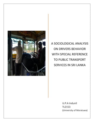 A SOCIOLOGICAL ANALYSIS
ON DRIVERS BEHAVIOR
WITH SPECIAL REFERENCE
TO PUBLIC TRANSPORT
SERVICES IN SRI LANKA
U.P.A Indunil
TL2153
(University of Moratuwa)
 
