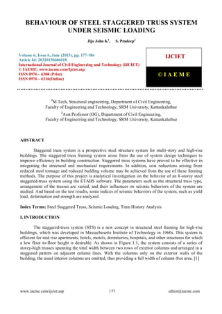 Behaviour Of Steel Staggered Truss System Under Seismic Loading, Jijo John K, S. Pradeep, Journal
Impact Factor (2015): 9.1215 (Calculated by GISI) www.jifactor.com
www.iaeme.com/ijciet.asp 177 editor@iaeme.com
1
M.Tech, Structural engineering, Department of Civil Engineering,
Faculty of Engineering and Technology, SRM University, Kattankalathur
2
Asst.Professor (OG), Department of Civil Engineering,
Faculty of Engineering and Technology, SRM University, Kattankalathur
ABSTRACT
Staggered truss system is a prospective steel structure system for multi-story and high-rise
buildings. The staggered truss framing system arose from the use of system design techniques to
improve efficiency in building construction. Staggered truss systems have proved to be effective in
integrating the structural and mechanical requirements. In addition, cost reductions arising from
reduced steel tonnage and reduced building volume may be achieved from the use of these framing
methods. The purpose of this project is analytical investigation on the behavior of an 8-storey steel
staggered-truss system using the ETABS software. The parameters such as the structural truss type,
arrangement of the trusses are varied, and their influences on seismic behaviors of the system are
studied. And based on the test results, some indices of seismic behaviors of the system, such as yield
load, deformation and strength are analyzed.
Index Terms: Steel Staggered Truss, Seismic Loading, Time History Analysis
I. INTRODUCTION
The staggered-truss system (STS) is a new concept in structural steel framing for high-rise
buildings, which was developed in Massachusetts Institute of Technology in 1960s. This system is
efficient for mid rise apartments, hotels, motels, dormitories, hospitals, and other structures for which
a low floor to-floor height is desirable. As shown in Figure 1.1, the system consists of a series of
storey-high trusses spanning the total width between two rows of exterior columns and arranged in a
staggered pattern on adjacent column lines. With the columns only on the exterior walls of the
building, the usual interior columns are omitted, thus providing a full width of column-free area. [1]
BEHAVIOUR OF STEEL STAGGERED TRUSS SYSTEM
UNDER SEISMIC LOADING
Jijo John K1
, S. Pradeep2
Volume 6, Issue 6, June (2015), pp. 177-186
Article Id: 20320150606018
International Journal of Civil Engineering and Technology (IJCIET)
© IAEME: www.iaeme.com/Ijciet.asp
ISSN 0976 – 6308 (Print)
ISSN 0976 – 6316(Online)
IJCIET
© I A E M E
 