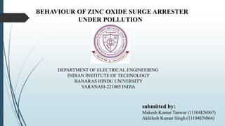 BEHAVIOUR OF ZINC OXIDE SURGE ARRESTER 
UNDER POLLUTION 
DEPARTMENT OF ELECTRICAL ENGINEERING 
INDIAN INSTITUTE OF TECHNOLOGY 
BANARAS HINDU UNIVERSITY 
VARANASI-221005 INDIA 
submitted by: 
Mukesh Kumar Tanwar (11104EN067) 
Akhilesh Kumar Singh (11104EN064) 
 