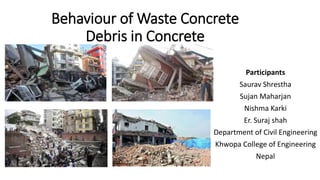 Behaviour of Waste Concrete
Debris in Concrete
Participants
Saurav Shrestha
Sujan Maharjan
Nishma Karki
Er. Suraj shah
Department of Civil Engineering
Khwopa College of Engineering
Nepal
 