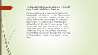 The Importance of Human Development in Terms of
Living Conditions in Different Countries
Human development is very important in terms of
living conditions in different countries. The statement
“any society committed to improving the lives of its
people must also be committed to full and equal
for all” is true. The UN considers three factors to
calculate human development in a country. These
factors cover many aspects of a country, including
social development in a country. Income, education,
and healthy living are considered to be the most
important factors in human development, which help
to rid populations of poverty, and support human
rights.
 