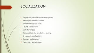 SOCIALIZATION
• Important part of human development.
• Mixing socially with others.
• Develop language skills.
• Builds self esteem.
• Affects mindset
• Personality is the product of society.
• 2 types of socialization :
1. Primary socialization
2. Secondary socialization.
 