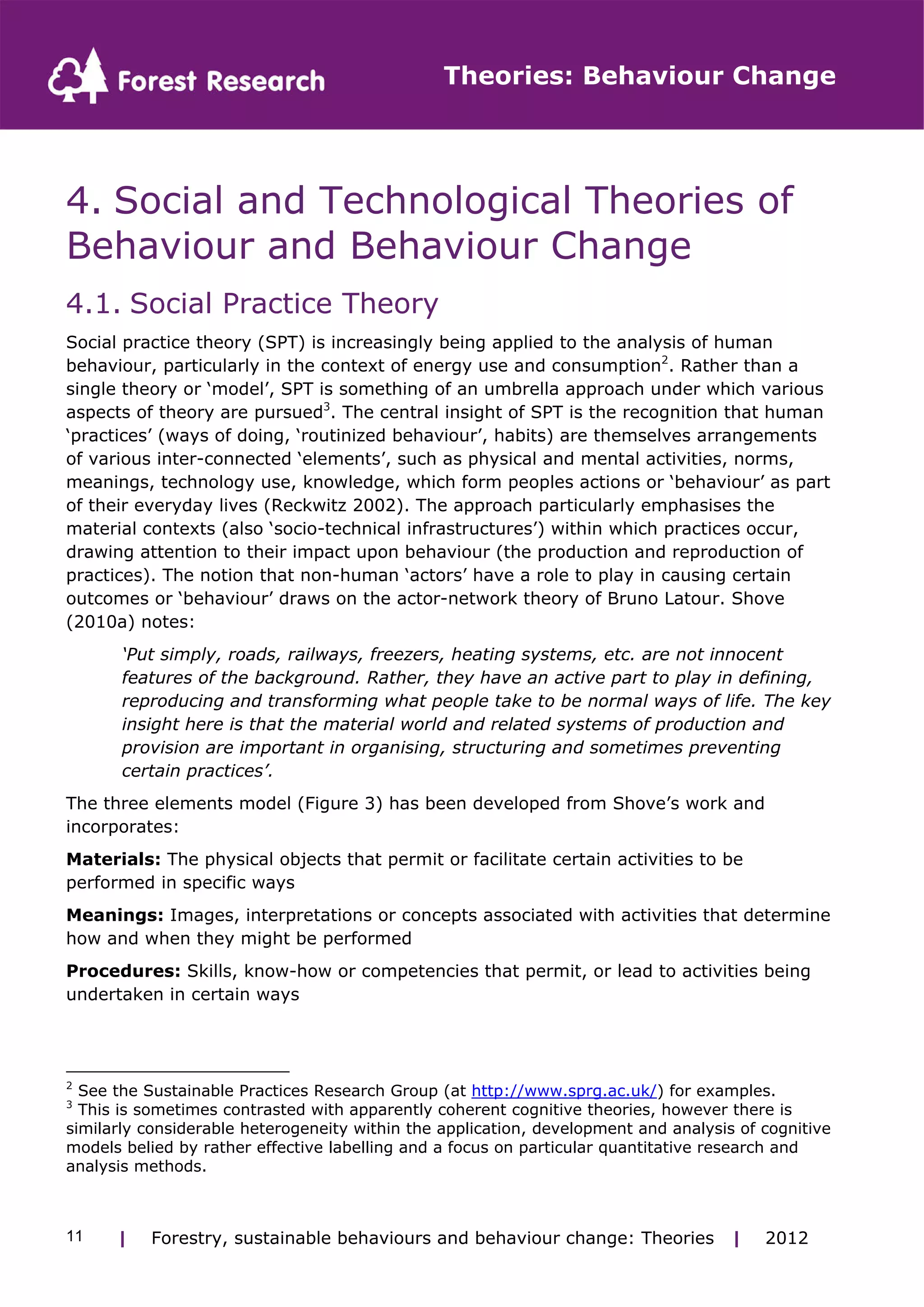 Theories: Behaviour Change 
4. Social and Technological Theories of 
Behaviour and Behaviour Change 
4.1. Social Practice Theory 
Social practice theory (SPT) is increasingly being applied to the analysis of human 
behaviour, particularly in the context of energy use and consumption2. Rather than a 
single theory or ‘model’, SPT is something of an umbrella approach under which various 
aspects of theory are pursued3. The central insight of SPT is the recognition that human 
‘practices’ (ways of doing, ‘routinized behaviour’, habits) are themselves arrangements 
of various inter-connected ‘elements’, such as physical and mental activities, norms, 
meanings, technology use, knowledge, which form peoples actions or ‘behaviour’ as part 
of their everyday lives (Reckwitz 2002). The approach particularly emphasises the 
material contexts (also ‘socio-technical infrastructures’) within which practices occur, 
drawing attention to their impact upon behaviour (the production and reproduction of 
practices). The notion that non-human ‘actors’ have a role to play in causing certain 
outcomes or ‘behaviour’ draws on the actor-network theory of Bruno Latour. Shove 
(2010a) notes: 
‘Put simply, roads, railways, freezers, heating systems, etc. are not innocent 
features of the background. Rather, they have an active part to play in defining, 
reproducing and transforming what people take to be normal ways of life. The key 
insight here is that the material world and related systems of production and 
provision are important in organising, structuring and sometimes preventing 
certain practices’. 
The three elements model (Figure 3) has been developed from Shove’s work and 
incorporates: 
Materials: The physical objects that permit or facilitate certain activities to be 
performed in specific ways 
Meanings: Images, interpretations or concepts associated with activities that determine 
how and when they might be performed 
Procedures: Skills, know-how or competencies that permit, or lead to activities being 
undertaken in certain ways 
2 See the Sustainable Practices Research Group (at http://www.sprg.ac.uk/) for examples. 
3 This is sometimes contrasted with apparently coherent cognitive theories, however there is 
similarly considerable heterogeneity within the application, development and analysis of cognitive 
models belied by rather effective labelling and a focus on particular quantitative research and 
analysis methods. 
| Forestry, sustainable 11 behaviours and behaviour change: Theories | 2012 
 