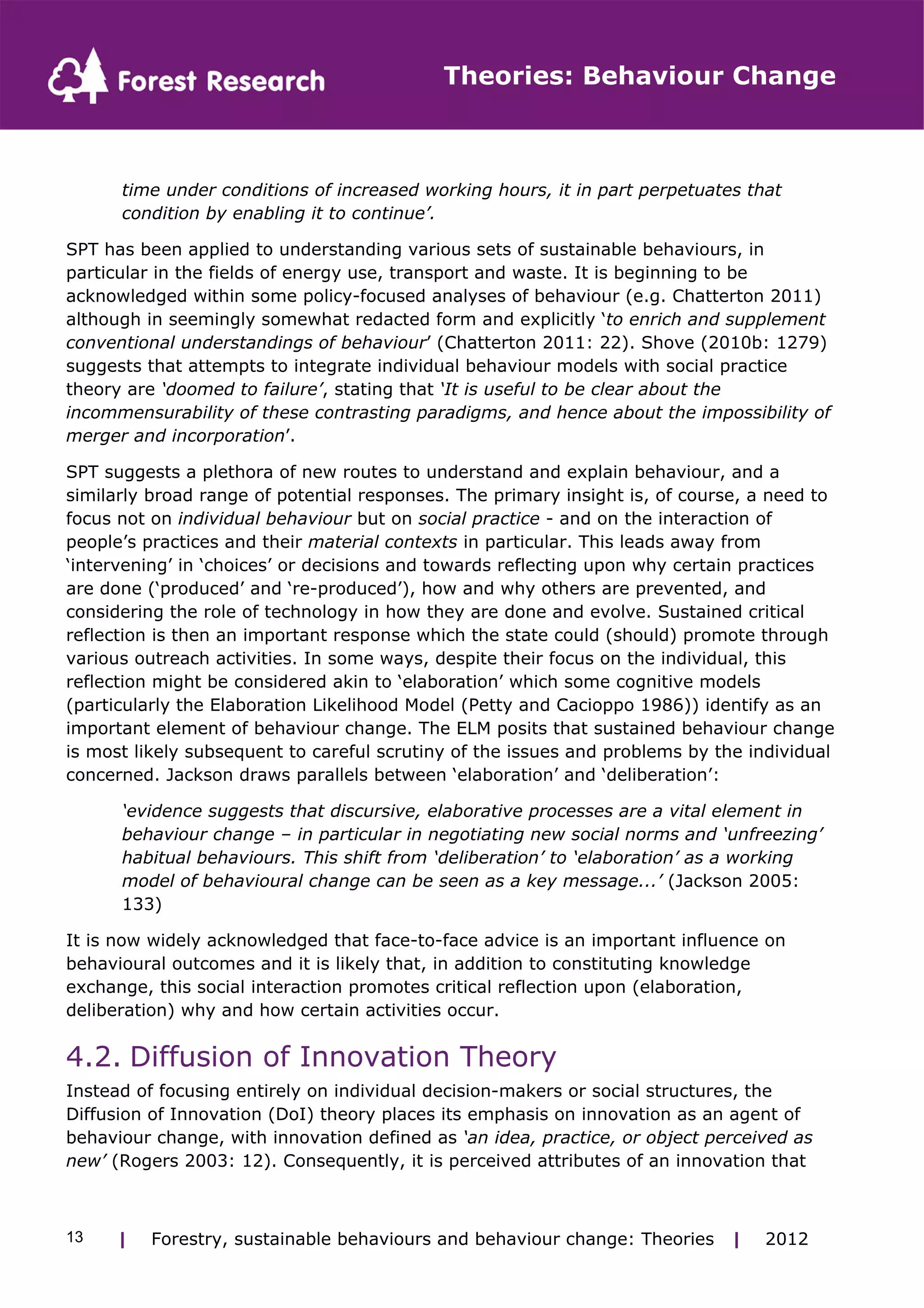 Theories: Behaviour Change 
time under conditions of increased working hours, it in part perpetuates that 
condition by enabling it to continue’. 
SPT has been applied to understanding various sets of sustainable behaviours, in 
particular in the fields of energy use, transport and waste. It is beginning to be 
acknowledged within some policy-focused analyses of behaviour (e.g. Chatterton 2011) 
although in seemingly somewhat redacted form and explicitly ‘to enrich and supplement 
conventional understandings of behaviour’ (Chatterton 2011: 22). Shove (2010b: 1279) 
suggests that attempts to integrate individual behaviour models with social practice 
theory are ‘doomed to failure’, stating that ‘It is useful to be clear about the 
incommensurability of these contrasting paradigms, and hence about the impossibility of 
merger and incorporation’. 
SPT suggests a plethora of new routes to understand and explain behaviour, and a 
similarly broad range of potential responses. The primary insight is, of course, a need to 
focus not on individual behaviour but on social practice - and on the interaction of 
people’s practices and their material contexts in particular. This leads away from 
‘intervening’ in ‘choices’ or decisions and towards reflecting upon why certain practices 
are done (‘produced’ and ‘re-produced’), how and why others are prevented, and 
considering the role of technology in how they are done and evolve. Sustained critical 
reflection is then an important response which the state could (should) promote through 
various outreach activities. In some ways, despite their focus on the individual, this 
reflection might be considered akin to ‘elaboration’ which some cognitive models 
(particularly the Elaboration Likelihood Model (Petty and Cacioppo 1986)) identify as an 
important element of behaviour change. The ELM posits that sustained behaviour change 
is most likely subsequent to careful scrutiny of the issues and problems by the individual 
concerned. Jackson draws parallels between ‘elaboration’ and ‘deliberation’: 
‘evidence suggests that discursive, elaborative processes are a vital element in 
behaviour change – in particular in negotiating new social norms and ‘unfreezing’ 
habitual behaviours. This shift from ‘deliberation’ to ‘elaboration’ as a working 
model of behavioural change can be seen as a key message...’ (Jackson 2005: 
133) 
It is now widely acknowledged that face-to-face advice is an important influence on 
behavioural outcomes and it is likely that, in addition to constituting knowledge 
exchange, this social interaction promotes critical reflection upon (elaboration, 
deliberation) why and how certain activities occur. 
4.2. Diffusion of Innovation Theory 
Instead of focusing entirely on individual decision-makers or social structures, the 
Diffusion of Innovation (DoI) theory places its emphasis on innovation as an agent of 
behaviour change, with innovation defined as ‘an idea, practice, or object perceived as 
new’ (Rogers 2003: 12). Consequently, it is perceived attributes of an innovation that 
| Forestry, sustainable 13 behaviours and behaviour change: Theories | 2012 
 