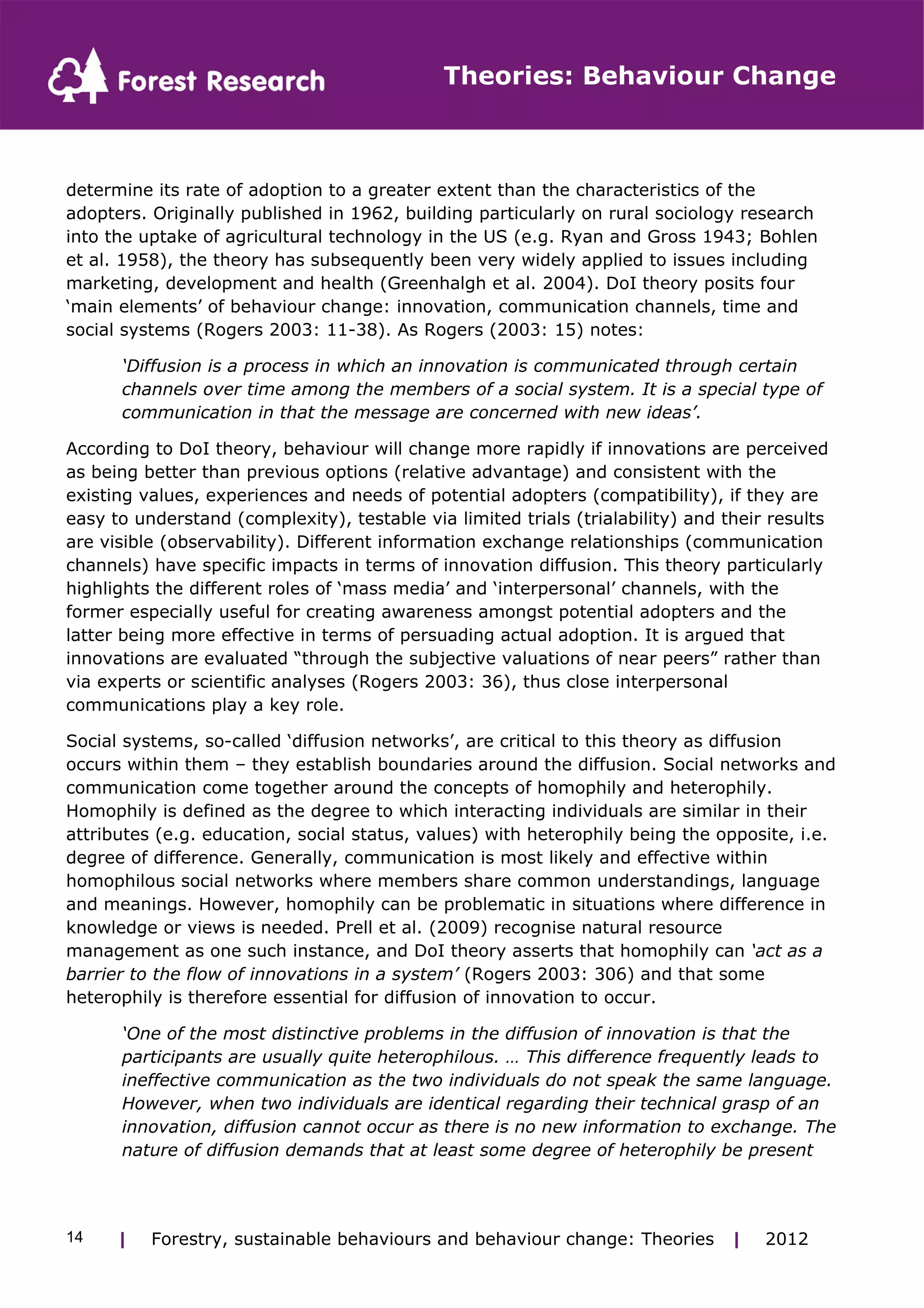 Theories: Behaviour Change 
determine its rate of adoption to a greater extent than the characteristics of the 
adopters. Originally published in 1962, building particularly on rural sociology research 
into the uptake of agricultural technology in the US (e.g. Ryan and Gross 1943; Bohlen 
et al. 1958), the theory has subsequently been very widely applied to issues including 
marketing, development and health (Greenhalgh et al. 2004). DoI theory posits four 
‘main elements’ of behaviour change: innovation, communication channels, time and 
social systems (Rogers 2003: 11-38). As Rogers (2003: 15) notes: 
‘Diffusion is a process in which an innovation is communicated through certain 
channels over time among the members of a social system. It is a special type of 
communication in that the message are concerned with new ideas’. 
According to DoI theory, behaviour will change more rapidly if innovations are perceived 
as being better than previous options (relative advantage) and consistent with the 
existing values, experiences and needs of potential adopters (compatibility), if they are 
easy to understand (complexity), testable via limited trials (trialability) and their results 
are visible (observability). Different information exchange relationships (communication 
channels) have specific impacts in terms of innovation diffusion. This theory particularly 
highlights the different roles of ‘mass media’ and ‘interpersonal’ channels, with the 
former especially useful for creating awareness amongst potential adopters and the 
latter being more effective in terms of persuading actual adoption. It is argued that 
innovations are evaluated “through the subjective valuations of near peers” rather than 
via experts or scientific analyses (Rogers 2003: 36), thus close interpersonal 
communications play a key role. 
Social systems, so-called ‘diffusion networks’, are critical to this theory as diffusion 
occurs within them – they establish boundaries around the diffusion. Social networks and 
communication come together around the concepts of homophily and heterophily. 
Homophily is defined as the degree to which interacting individuals are similar in their 
attributes (e.g. education, social status, values) with heterophily being the opposite, i.e. 
degree of difference. Generally, communication is most likely and effective within 
homophilous social networks where members share common understandings, language 
and meanings. However, homophily can be problematic in situations where difference in 
knowledge or views is needed. Prell et al. (2009) recognise natural resource 
management as one such instance, and DoI theory asserts that homophily can ‘act as a 
barrier to the flow of innovations in a system’ (Rogers 2003: 306) and that some 
heterophily is therefore essential for diffusion of innovation to occur. 
‘One of the most distinctive problems in the diffusion of innovation is that the 
participants are usually quite heterophilous. … This difference frequently leads to 
ineffective communication as the two individuals do not speak the same language. 
However, when two individuals are identical regarding their technical grasp of an 
innovation, diffusion cannot occur as there is no new information to exchange. The 
nature of diffusion demands that at least some degree of heterophily be present 
| Forestry, sustainable 14 behaviours and behaviour change: Theories | 2012 
 
