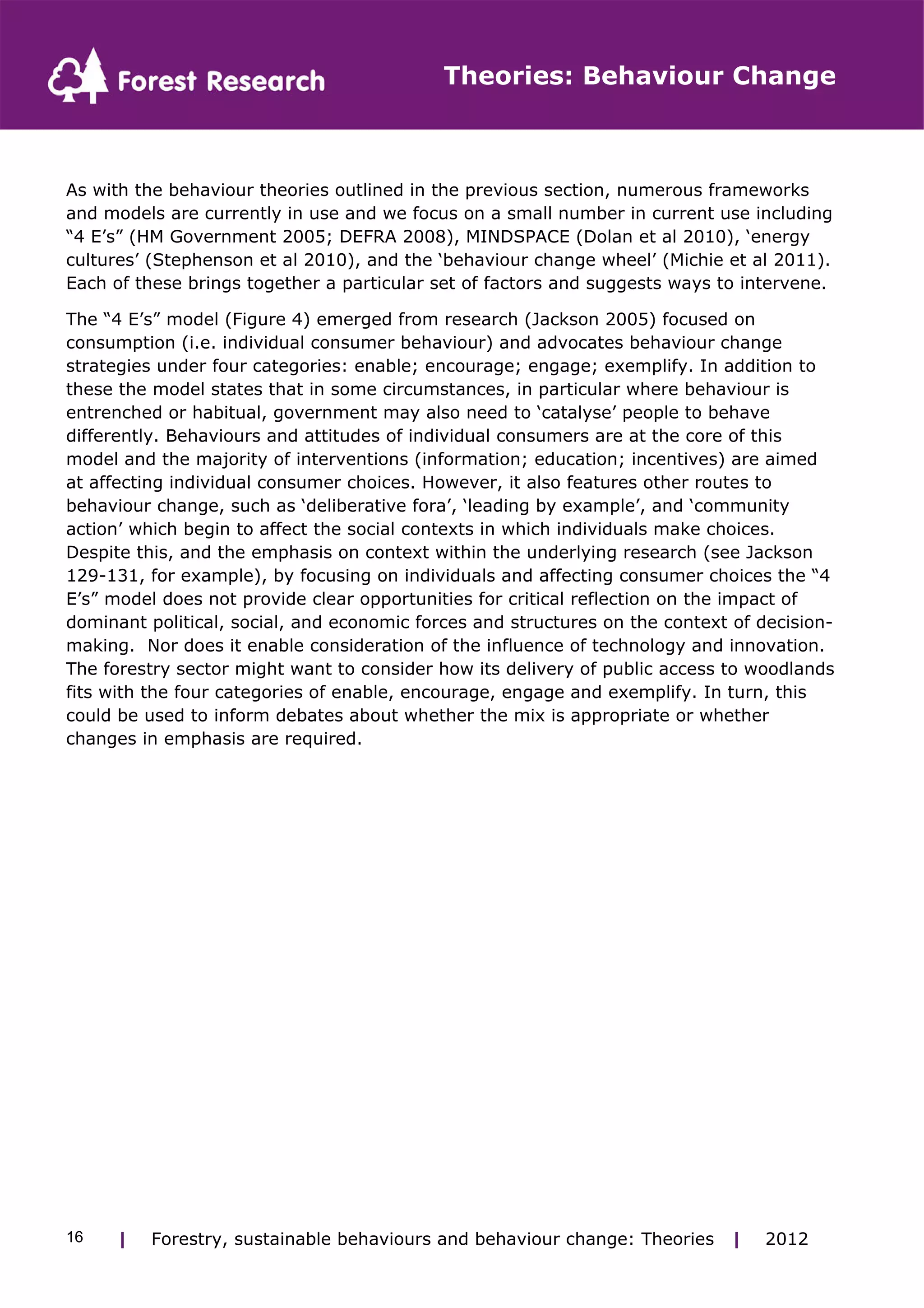 Theories: Behaviour Change 
As with the behaviour theories outlined in the previous section, numerous frameworks 
and models are currently in use and we focus on a small number in current use including 
“4 E’s” (HM Government 2005; DEFRA 2008), MINDSPACE (Dolan et al 2010), ‘energy 
cultures’ (Stephenson et al 2010), and the ‘behaviour change wheel’ (Michie et al 2011). 
Each of these brings together a particular set of factors and suggests ways to intervene. 
The “4 E’s” model (Figure 4) emerged from research (Jackson 2005) focused on 
consumption (i.e. individual consumer behaviour) and advocates behaviour change 
strategies under four categories: enable; encourage; engage; exemplify. In addition to 
these the model states that in some circumstances, in particular where behaviour is 
entrenched or habitual, government may also need to ‘catalyse’ people to behave 
differently. Behaviours and attitudes of individual consumers are at the core of this 
model and the majority of interventions (information; education; incentives) are aimed 
at affecting individual consumer choices. However, it also features other routes to 
behaviour change, such as ‘deliberative fora’, ‘leading by example’, and ‘community 
action’ which begin to affect the social contexts in which individuals make choices. 
Despite this, and the emphasis on context within the underlying research (see Jackson 
129-131, for example), by focusing on individuals and affecting consumer choices the “4 
E’s” model does not provide clear opportunities for critical reflection on the impact of 
dominant political, social, and economic forces and structures on the context of decision-making. 
Nor does it enable consideration of the influence of technology and innovation. 
The forestry sector might want to consider how its delivery of public access to woodlands 
fits with the four categories of enable, encourage, engage and exemplify. In turn, this 
could be used to inform debates about whether the mix is appropriate or whether 
changes in emphasis are required. 
| Forestry, sustainable 16 behaviours and behaviour change: Theories | 2012 
 