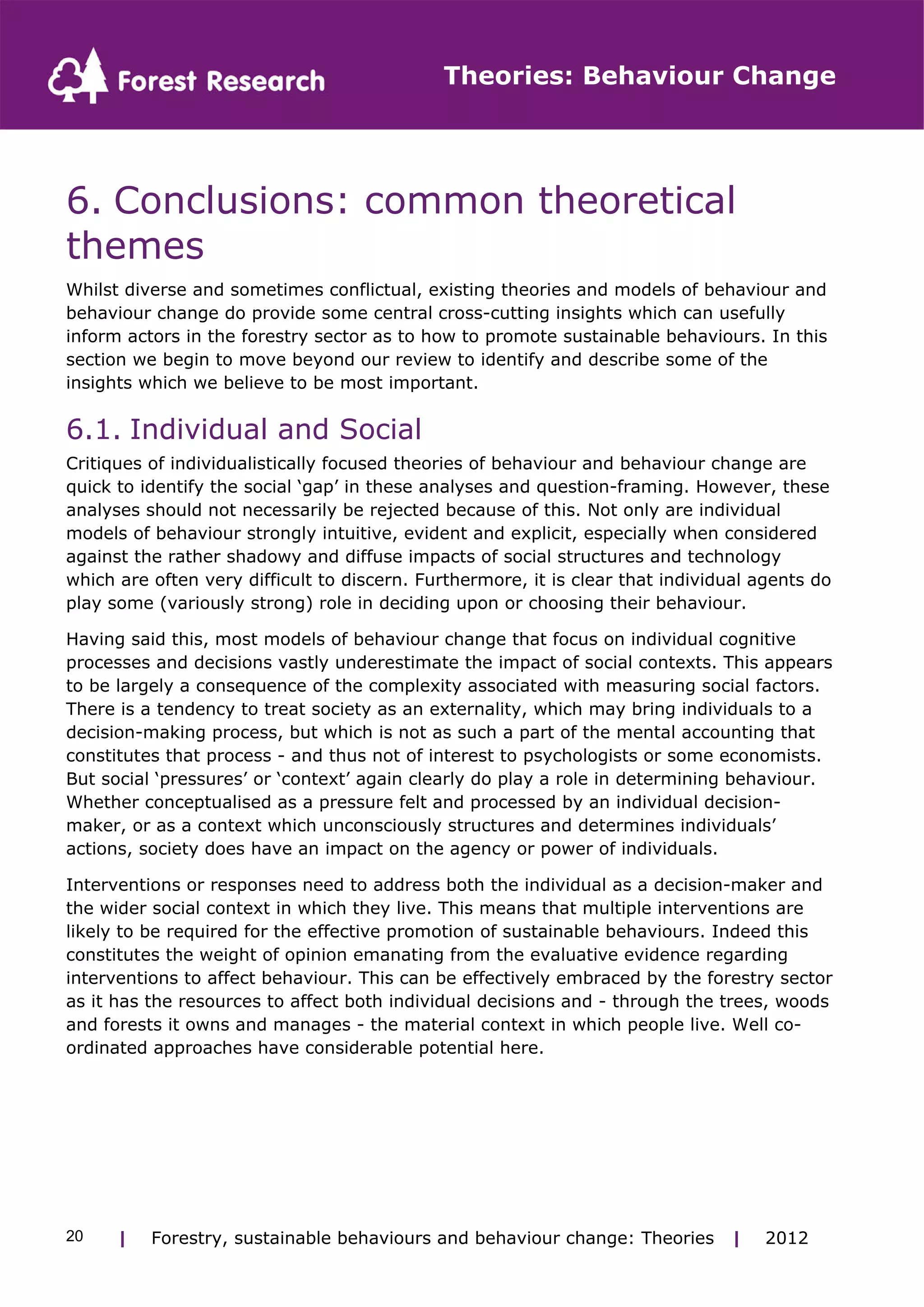 Theories: Behaviour Change 
6. Conclusions: common theoretical 
themes 
Whilst diverse and sometimes conflictual, existing theories and models of behaviour and 
behaviour change do provide some central cross-cutting insights which can usefully 
inform actors in the forestry sector as to how to promote sustainable behaviours. In this 
section we begin to move beyond our review to identify and describe some of the 
insights which we believe to be most important. 
6.1. Individual and Social 
Critiques of individualistically focused theories of behaviour and behaviour change are 
quick to identify the social ‘gap’ in these analyses and question-framing. However, these 
analyses should not necessarily be rejected because of this. Not only are individual 
models of behaviour strongly intuitive, evident and explicit, especially when considered 
against the rather shadowy and diffuse impacts of social structures and technology 
which are often very difficult to discern. Furthermore, it is clear that individual agents do 
play some (variously strong) role in deciding upon or choosing their behaviour. 
Having said this, most models of behaviour change that focus on individual cognitive 
processes and decisions vastly underestimate the impact of social contexts. This appears 
to be largely a consequence of the complexity associated with measuring social factors. 
There is a tendency to treat society as an externality, which may bring individuals to a 
decision-making process, but which is not as such a part of the mental accounting that 
constitutes that process - and thus not of interest to psychologists or some economists. 
But social ‘pressures’ or ‘context’ again clearly do play a role in determining behaviour. 
Whether conceptualised as a pressure felt and processed by an individual decision-maker, 
or as a context which unconsciously structures and determines individuals’ 
actions, society does have an impact on the agency or power of individuals. 
Interventions or responses need to address both the individual as a decision-maker and 
the wider social context in which they live. This means that multiple interventions are 
likely to be required for the effective promotion of sustainable behaviours. Indeed this 
constitutes the weight of opinion emanating from the evaluative evidence regarding 
interventions to affect behaviour. This can be effectively embraced by the forestry sector 
as it has the resources to affect both individual decisions and - through the trees, woods 
and forests it owns and manages - the material context in which people live. Well co-ordinated 
approaches have considerable potential here. 
| Forestry, sustainable 20 behaviours and behaviour change: Theories | 2012 
 